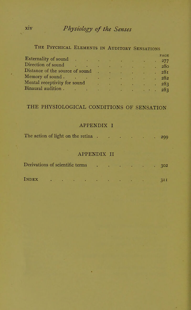 The Psychical Elements in Auditory Sensations PAGE Externality of sound 277 Direction of sound 280 Distance of the source of sound 281 Memory of sound 282 Mental receptivity for sound 283 Binaural audition . . . 283 THE PHYSIOLOGICAL CONDITIONS OF SENSATION APPENDIX I The action of light on the retina 299 APPENDIX II Derivations of scientific terms 302