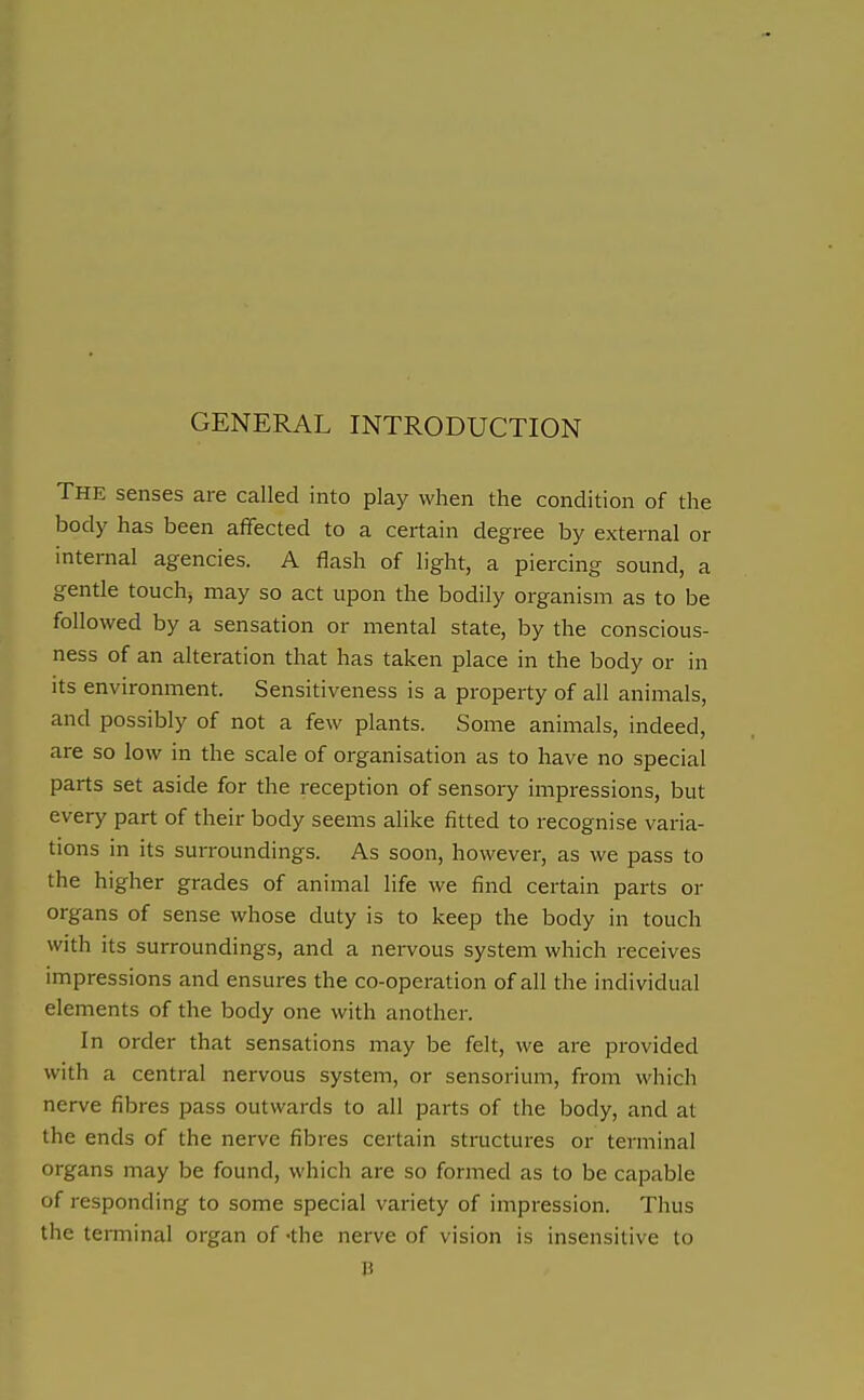 GENERAL INTRODUCTION The senses are called into play when the condition of the body has been affected to a certain degree by external or internal agencies. A flash of light, a piercing sound, a gentle touchy may so act upon the bodily organism as to be followed by a sensation or mental state, by the conscious- ness of an alteration that has taken place in the body or in its environment. Sensitiveness is a property of all animals, and possibly of not a few plants. Some animals, indeed, are so low in the scale of organisation as to have no special parts set aside for the reception of sensory impressions, but every part of their body seems alike fitted to recognise varia- tions in its surroundings. As soon, however, as we pass to the higher grades of animal life we find certain parts or organs of sense whose duty is to keep the body in touch with its surroundings, and a nervous system which receives impressions and ensures the co-operation of all the individual elements of the body one with another. In order that sensations may be felt, Ave are provided with a central nervous system, or sensorium, from which nerve fibres pass outwards to all parts of the body, and at the ends of the nerve fibres certain structures or terminal organs may be found, which are so formed as to be capable of responding to some special variety of impression. Thus the terminal organ of -the nerve of vision is insensitive to \i