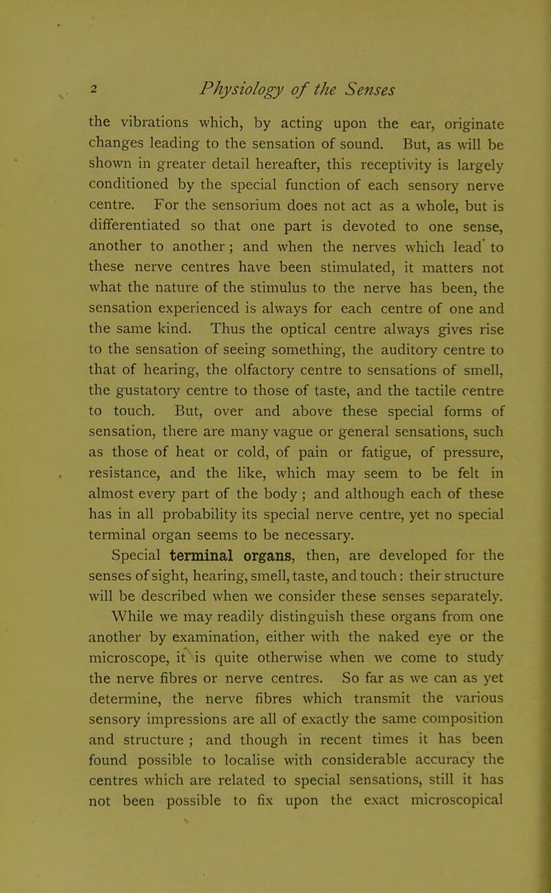 the vibrations which, by acting upon the ear, originate changes leading to the sensation of sound. But, as will be shown in greater detail hereafter, this receptivity is largely conditioned by the special function of each sensory nerve centre. For the sensorium does not act as a whole, but is differentiated so that one part is devoted to one sense, another to another ; and when the nerves which lead to these nerve centres have been stimulated, it matters not what the nature of the stimulus to the nerve has been, the sensation experienced is always for each centre of one and the same kind. Thus the optical centre always gives rise to the sensation of seeing something, the auditory centre to that of hearing, the olfactory centre to sensations of smell, the gustatory centre to those of taste, and the tactile centre to touch. But, over and above these special forms of sensation, there are many vague or general sensations, such as those of heat or cold, of pain or fatigue, of pressure, resistance, and the like, which may seem to be felt in almost every part of the body ; and although each of these has in all probability its special nerve centi-e, yet no special terminal organ seems to be necessary. Special terminal organs, then, are developed for the senses of sight, hearing, smell, taste, and touch: their structure will be described when we consider these senses separately. While we may readily distinguish these organs from one another by examination, either with the naked eye or the microscope, it is quite otherwise when we come to study the nerve fibres or nerve centres. So far as we can as yet determine, the nerve fibres which transmit the various sensory impressions are all of exactly the same composition and structure ; and though in recent times it has been found possible to localise with considerable accuracy the centres which are related to special sensations, still it has not been possible to fix upon the exact microscopical