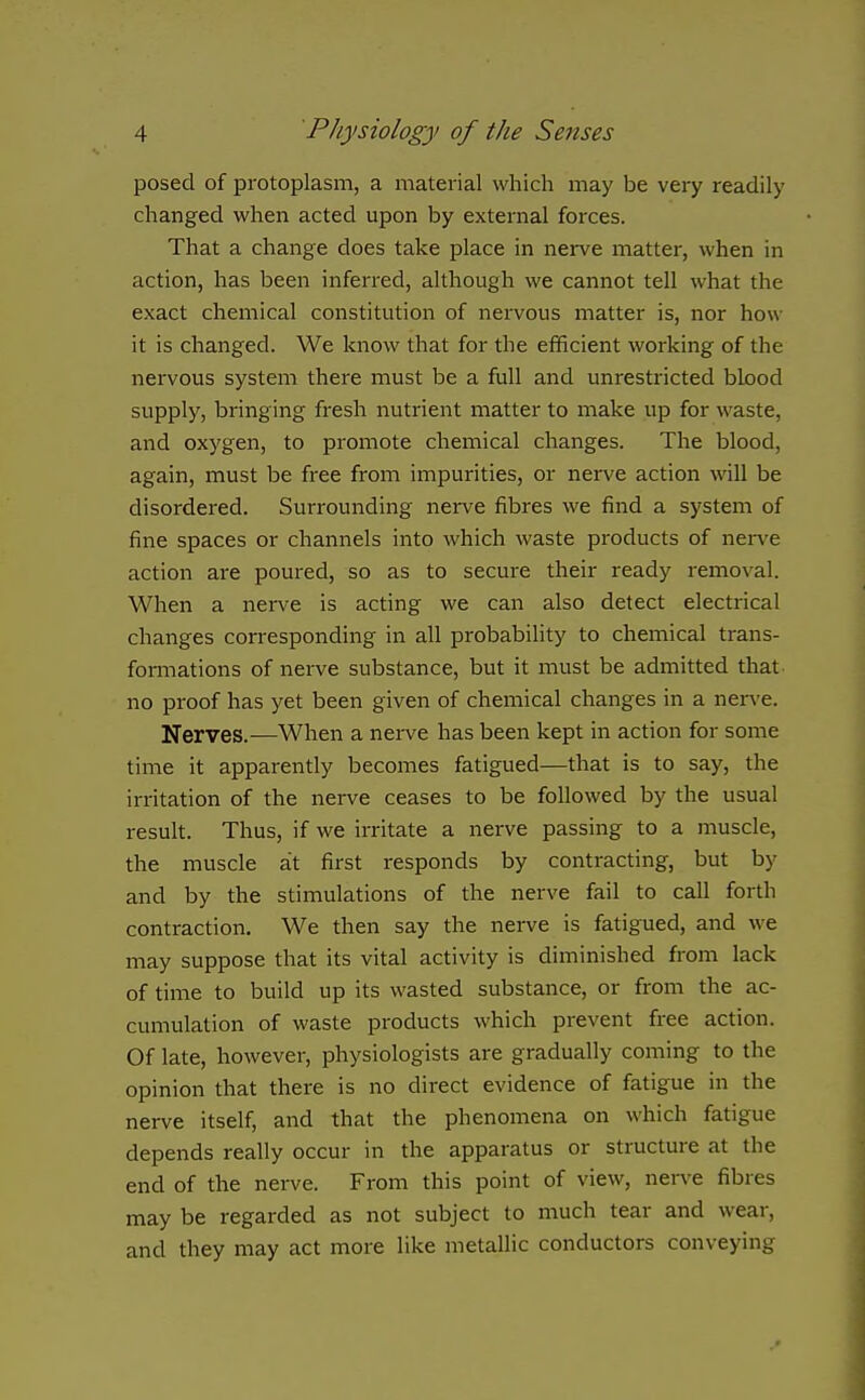 posed of protoplasm, a material which may be very readily changed when acted upon by external forces. That a change does take place in nerve matter, when in action, has been inferred, although we cannot tell what the exact chemical constitution of nervous matter is, nor how it is changed. We know that for the efficient working of the nervous system there must be a full and unrestricted blood supply, bringing fresh nutrient matter to make up for waste, and oxygen, to promote chemical changes. The blood, again, must be free from impurities, or nerve action will be disordered. Surrounding nerve fibres we find a system of fine spaces or channels into which waste products of nerve action are poured, so as to secure their ready removal. When a nerve is acting we can also detect electrical changes corresponding in all probability to chemical trans- foniiations of nerve substance, but it must be admitted that- no proof has yet been given of chemical changes in a nerve. Nerves.—When a nerve has been kept in action for some time it apparently becomes fatigued—that is to say, the irritation of the nerve ceases to be followed by the usual result. Thus, if we irritate a nerve passing to a muscle, the muscle at first responds by contracting, but by and by the stimulations of the nerve fail to call forth contraction. We then say the nerve is fatigued, and we may suppose that its vital activity is diminished from lack of time to build up its wasted substance, or from the ac- cumulation of waste products which prevent free action. Of late, however, physiologists are gradually coming to the opinion that there is no direct evidence of fatigue in the nerve itself, and that the phenomena on which fatigue depends really occur in the apparatus or structure at the end of the nerve. From this point of view, nerve fibres may be regarded as not subject to much tear and wear, and they may act more like metallic conductors conveying