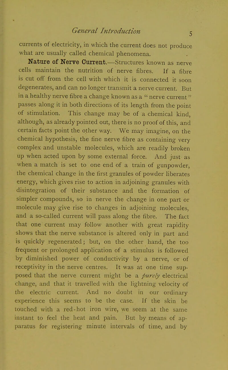 currents of electricity, in which the current does not produce what are usually called chemical phenomena. Nature of Nerve Current.—Structures known as nerve cells maintain the nutrition of nerve fibres. If a fibre is cut off from the cell with which it is connected it soon degenerates, and can no longer transmit a nerve current. But in a healthy nerve fibre a change known as a  nerve current  passes along it in both directions of its length from the point of stimulation. This change may be of a chemical kind, although, as already pointed out, there is no proof of this, and certain facts point the other way. We may imagine, on the chemical hypothesis, the fine nerve fibre as containing very complex and unstable molecules, which are readily broken up when acted upon by some external force. And just as when a match is set to one end of a train of gunpowder, the chemical change in the first granules of powder liberates energy, which gives rise to action in adjoining granules with disintegration of their substance and the formation of simpler compounds, so in nerve the change in one part or molecule may give rise to changes in adjoining molecules, and a so-called current will pass along the fibre. The fact that one current may follow another with great rapidity shows that the nerve substance is altered only in part and is quickly regenerated; but, on the other hand, the too frequent or prolonged application of a stimulus is followed by diminished power of conductivity by a nerve, or of receptivity in the nerve centres. It was at one time sup- posed that the nerve current might be a purely electrical change, and that it travelled with the lightning velocity of the electric current. And no doubt in our ordinary experience this seems to be the case. Jf the skin be touched with a red-hot iron wire, we seem at the same instant to feel the heat and pain. But by means of ap- paratus for registering minute intervals of time, and by