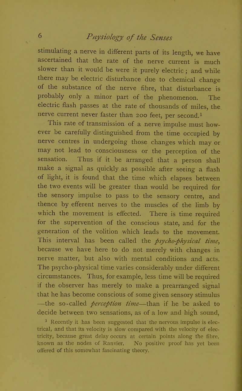 stimulating a nerve in different parts of its length, we have ascertained that the rate of the nerve current is much slower than it would be were it purely electric ; and while there may be electric disturbance due to chemical change of the substance of the nerve fibre, that disturbance is probably only a minor part of the phenomenon. The electric flash passes at the rate of thousands of miles, the nerve current never faster than 200 feet, per second. ^ This rate of transmission of a nerve impulse must how- ever be carefully distinguished from the time occupied by nerve centres in undergoing those changes which may or may not lead to consciousness or the perception of the sensation. Thus if it be arranged that a person shall make a signal as quickly as possible after seeing a flash of light, it is found that the time which elapses between the two events will be greater than would be required for the sensory impulse to pass to the sensory centre, and thence by efferent nerves to the muscles of the limb by which the movement is effected. There is time required for the supervention of the conscious state, and for the generation of the volition which leads to the movement. This interval has been called the psycho-physical time, because we have here to do not merely with changes in nerve matter, but also with mental conditions and acts. The psycho-physical time varies considerably under different circumstances. Thus, for example, less time will be required if the observer has merely to make a prearranged signal that he has become conscious of some given sensoiy stimulus —the so-called perception time—than if he be asked to decide between two sensations, as of a low and high sound, ^ Recently it has been suggested that the nervous impulse is elec- trical, and that its velocity is slow compared with the velocity of elec- tricity, because great delay occurs at certain points along the fibre, known as the nodes of Ranvier. No positive proof has yet been offered of this somewhat fascinating theory.