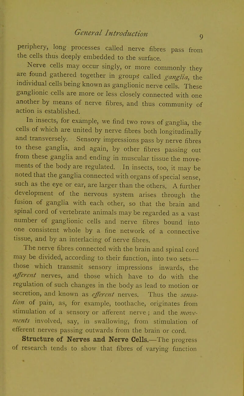 periphery, long processes called nerve fibres pass from the cells thus deeply embedded to the surface. Nerve cells may occur singly, or more commonly they are found gathered together in groups called ganglia, the individual cells being known as ganglionic nerve cells. These ganglionic cells are more or less closely connected with one another by means of nerve fibres, and thus community of action is established. In insects, for example, we find two rows of ganglia, the cells of which are united by nerve fibres both longitudinally and transversely. Sensory impressions pass by nerve fibres to these ganglia, and again, by other fibres passing out from these ganglia and ending in muscular tissue the move- ments of the body are regulated. In insects, too, it may be noted that the ganglia connected with organs of special sense, such as the eye or ear, are larger than the others. A further development of the nervous system arises through the fusion of ganglia with each other, so that the brain and spinal cord of vertebrate animals may be regarded as a vast number of ganglionic cells and nerve fibres bound into one consistent whole by a fine network of a connective tissue, and by an interlacing of nerve fibres. The nerve fibres connected with the brain and spinal cord may be divided, according to their function, into two sets— those which transmit sensory impressions inwards, the afferent nerves, and those which have to do with the regulation of such changes in the body as lead to motion or secretion, and known as efferent nerves. Thus the sensa- tion of pain, as, for example, toothache, originates from stimulation of a sensory or afferent nerve ; and the move- ments involved, say, in swallowing, from stimulation of efferent nerves passing outwards from the brain or cord. Structure of Nerves and Nerve Cells.—The progress of research lends to show that fibres of varying function