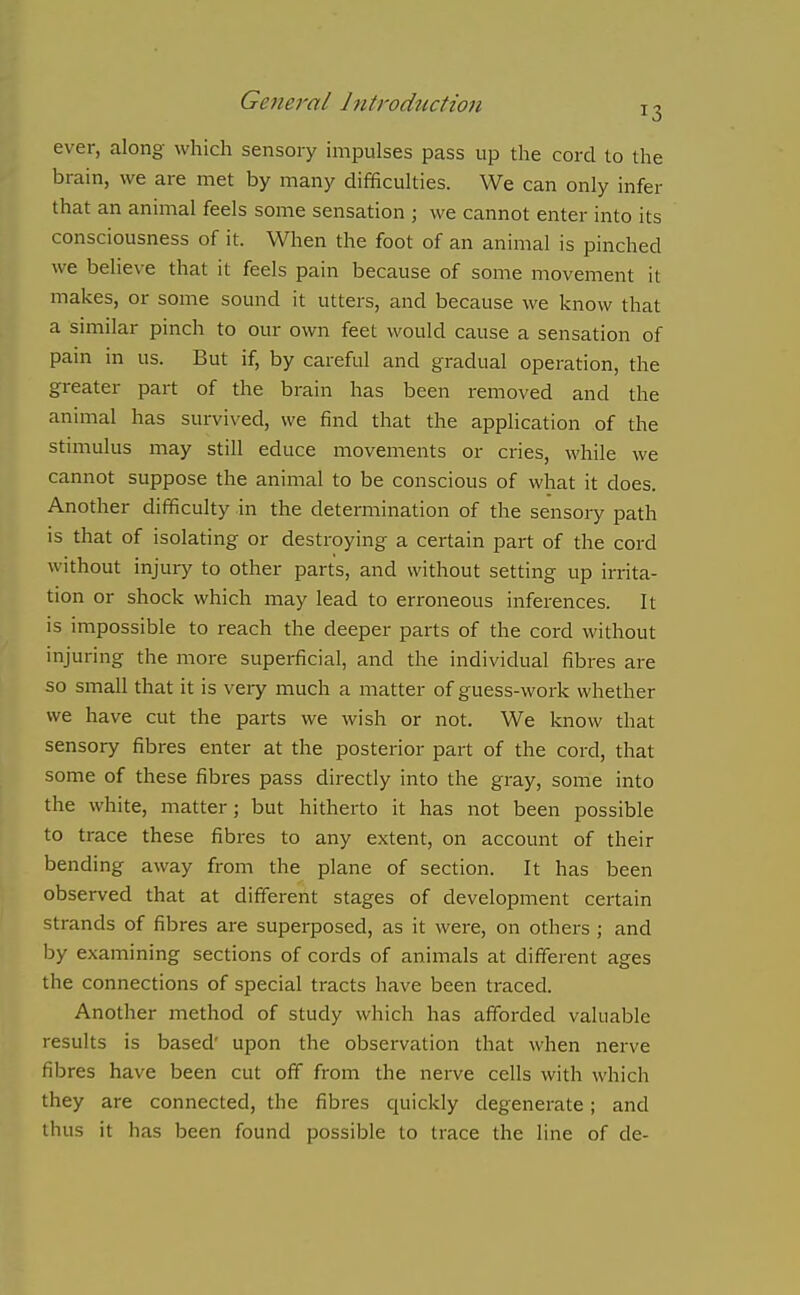 ever, along which sensory impulses pass up the cord to the brain, we are met by many difficulties. We can only infer that an animal feels some sensation ; we cannot enter into its consciousness of it. When the foot of an animal is pinched we believe that it feels pain because of some movement it makes, or some sound it utters, and because we know that a similar pinch to our own feet would cause a sensation of pain in us. But if, by careful and gradual operation, the greater part of the brain has been removed and the animal has survived, we find that the application of the stimulus may still educe movements or cries, while we cannot suppose the animal to be conscious of what it does. Another difficulty in the determination of the sensoiy path is that of isolating or destroying a certain part of the cord without injury to other parts, and without setting up irrita- tion or shock which may lead to erroneous inferences. It is impossible to reach the deeper parts of the cord without injuring the more superficial, and the individual fibres are so small that it is very much a matter of guess-work whether we have cut the parts we wish or not. We know that sensory fibres enter at the posterior part of the cord, that some of these fibres pass directly into the gray, some into the white, matter; but hitherto it has not been possible to trace these fibres to any extent, on account of their bending away from the plane of section. It has been observed that at different stages of development certain strands of fibres are superposed, as it were, on others ; and by examining sections of cords of animals at different ages the connections of special tracts have been traced. Another method of study which has afforded valuable results is based' upon the observation that when nerve fibres have been cut off from the nerve cells with which they are connected, the fibres quickly degenerate; and thus it has been found possible to trace the line of de-