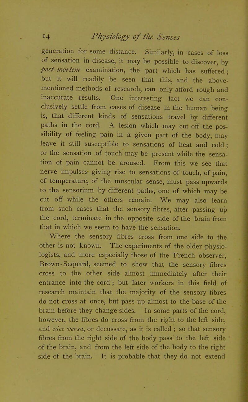 generation for some distance. Similarly, in cases of loss of sensation in disease, it may be possible to discover, by post-mortem examination, the part which has suffered; but it will readily be seen that this, and the above- mentioned methods of research, can only afford rough and inaccurate results. One interesting fact we can con- clusively settle from cases of disease in the human being is, that different kinds of sensations travel by different paths in the cord. A lesion which may cut off the pos- sibility of feeling pain in a given part of the body, may leave it still susceptible to sensations of heat and cold; or the sensation of touch may be present while the sensa- tion of pain cannot be aroused. From this we see that nerve impulses- giving rise to sensations of touch, of pain, of temperature, of the muscular sense, must pass upwards to the sensorium by different paths, one of which may be cut off while the others remain. We may also leam from such cases that the sensoiy fibres, after passing up the cord, terminate in the opposite side of the brain from that in which we seem to have the sensation. Where the sensory fibres cross from one side to the other is not known. The experiments of the older physio- logists, and more especially those of the French observer. Brown-Sequard, seemed to show that the sensory fibres cross to the other side almost immediately after their entrance into the cord ; but later workers in this field of research maintain that the majority of the sensoiy fibres do not cross at once, but pass up almost to the base of the brain before they change sides. In some parts of the cord, however, the fibres do cross from the right to the left side, and vice versa, or decussate, as it is called ; so that sensory fibres from the right side of the body pass to the left side of the brain, and from the left side of the body to the right side of the brain. It is probable that they do not extend