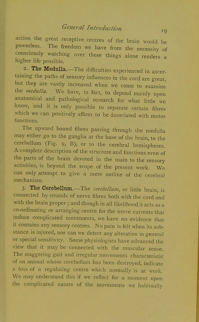 action the great receptive centres of the brain would be powerless. The freedom we have from the necessity of consciously watching over these things alone renders a higher life possible. 2. The Medulla.—The difficulties experienced in ascer- taming the paths of sensory influences in the cord are great, but they are vastly increased when we come to examine the medulla. We have, in fact, to depend mainly upon anatomical and pathological research for what little we know, and it is only possible to separate certain fibres which we can positively affirm to be associated with motor functions. The upward bound fibres passing through the medulla may either go to the ganglia at the base of the brain, to the cerebellum (Fig. 9, B), or to the cerebral hemispheres. A complete description of the structure and functions even of the parts of the brain devoted in the main to the sensory activities, is beyond the scope of the present work. We can only attempt to give a mere outline of the cerebral mechanism. 3. The Cerebellum.—The cerebellum, or little brain, is connected by strands of nerve fibres both with the cord and with the brain proper; and though in all likelihood it acts as a co-ordinating or arranging centre for the nerve currents that mduce complicated movements, we have no evidence that it contains any sensory centres. No pain is felt when its sub- stance is injured, nor can we detect any alteration in general or special sensitivity. Some physiologists have advanced the view that it may be connected with the muscular sense. The staggering gait and irregular movements characteristic of an animal whose cerebellum has been destroyed, indicate a loss of a regulating centre which normally is at work. We may understand this if we reflect for a moment upon the complicated nature of the movements we habitually