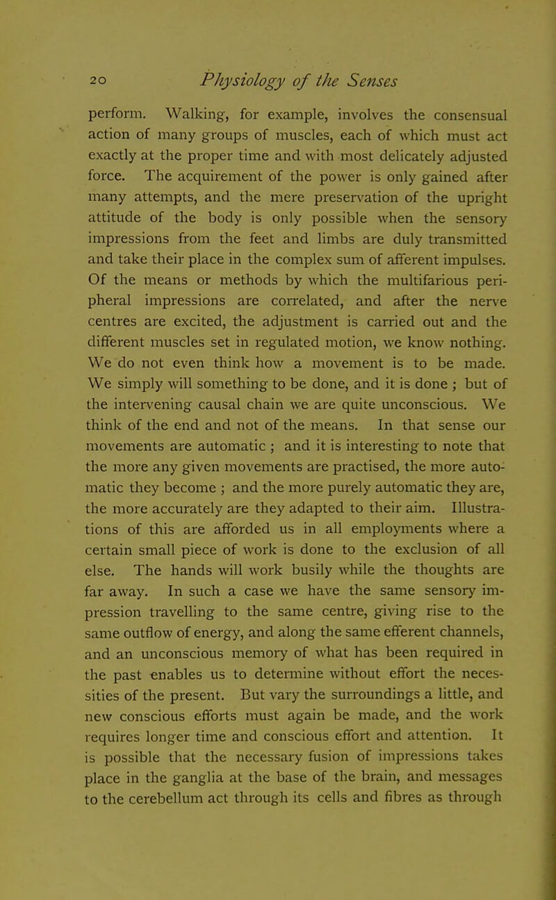 perform. Walking, for example, involves the consensual action of many groups of muscles, each of which must act exactly at the proper time and with most delicately adjusted force. The acquirement of the power is only gained after many attempts, and the mere preservation of the upright attitude of the body is only possible when the sensory impressions from the feet and limbs are duly transmitted and take their place in the complex sum of afferent impulses. Of the means or methods by which the multifarious peri- pheral impressions are correlated, and after the nerve centres are excited, the adjustment is carried out and the different muscles set in regulated motion, we know nothing. We do not even think how a movement is to be made. We simply will something to be done, and it is done ; but of the intervening causal chain we are quite unconscious. We think of the end and not of the means. In that sense our movements are automatic ; and it is interesting to note that the more any given movements are practised, the more auto- matic they become ; and the more purely automatic they are, the more accurately are they adapted to their aim. Illustra- tions of this are afforded us in all employments where a certain small piece of work is done to the exclusion of all else. The hands will work busily while the thoughts are far away. In such a case we have the same sensory im- pression travelling to the same centre, giving rise to the same outflow of energy, and along the same efferent channels, and an unconscious memory of what has been required in the past enables us to determine without effort the neces- sities of the present. But vary the sun-oundings a little, and new conscious efforts must again be made, and the work requires longer time and conscious effort and attention. It is possible that the necessary fusion of impressions takes place in the ganglia at the base of the brain, and messages to the cerebellum act through its cells and fibres as through