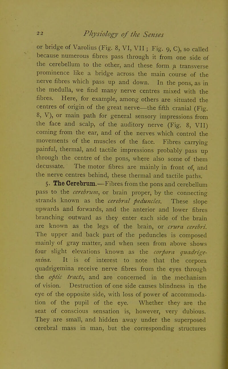 or bridge of Varolius (Fig. 8, VI, VII; Fig. 9, C), so called because numerous fibres pass through it from one side of the cerebellum to the other, and these form a transverse prominence like a bridge across the main course of the nerve fibres which pass up and down. In the pons, as in the medulla, we find many nerve centres mixed with the fibres. Here, for example, among others are situated the centres of origin of the great nerve—the fifth cranial (Fig. 8, V), or main path for general sensory impressions from the face and scalp, of the auditoiy nei-ve (Fig. 8, VII) coming from the ear, and of the nerves which control the movements of the muscles of the face. Fibres carr>'ing painful, thermal, and tactile impressions probably pass up through the centre of the pons, where also some of them decussate. The motor fibres are mainly in front of, and the nerve centres behind, these thermal and tactile paths. 5. The Cerebrum.—Fibres from the pons and cerebellum pass to the cereb7'um, or brain proper, by the connecting strands known as the cerebral peduncles. These slope upwards and forwards, and the anterior and lower fibres branching outward as they enter each side of the brain are known as the legs of the brain, or cmra ce?-ebri. The upper and back part of the peduncles is composed mainly of gray matter, and when seen from above shows four slight elevations known as the corpora quadrige- niina. It is of interest to note that the corpora quadrigemina receive nerve fibres from the eyes through the optic tracts, and are concerned in the mechanism of vision. Destruction of one side causes blindness in the eye of the opposite side, with loss of power of accommoda- tion of the pupil of the eye. Whether they are the seat of conscious sensation is, however, very dubious. They are small, and hidden away under the superposed cerebral mass in man, but the corresponding structures