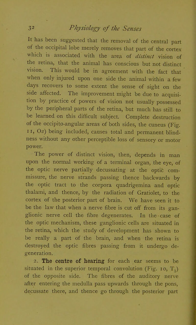 It has been suggested that the removal of the central part of the occipital lobe merely removes that part of the cortex which is associated with the area of disiittct vision of the retina, that the animal has conscious but not distinct vision. This would be in agreement with the fact that when only injured upon one side the animal within a few days recovers to some extent the sense of sight on the side affected. The improvement might be due to acquisi- tion by practice of powers of vision not usually possessed by the peripheral parts of the retina, but much has still to be learned on this difficult subject. Complete destruction of the occipito-angular areas of both sides, the cuneus (Fig. II, O^) being included, causes total and permanent blind- ness without any other perceptible loss of sensory or motor power. The power of distinct vision, then, depends in man upon the normal working of a teiTninal organ, the eye, of the optic nerve partially decussating at the optic com- missure, the nerve strands passing thence backwards by the optic tract to the corpora quadrigemina and optic thalami, and thence, by the radiation of Gratiolet, to the cortex of the posterior part of brain. We have seen it to be the law that when a nerve fibre is cut off from its gan- glionic nerve cell the fibre degenerates. In the case of the optic mechanism, these ganglionic cells are situated in the retina, which the study of development has shown to be really a part of the brain, and when the retina is destroyed the optic fibres passing from it undergo de- generation. 2. The centre of hearing for each ear seems to be situated in the superior temporal convolution (Fig. lo, Tj) of the opposite side. The fibres of the auditory nerve after entei'ing the medulla pass upwards through the pons, decussate there, and thence go through the posterior pai-t