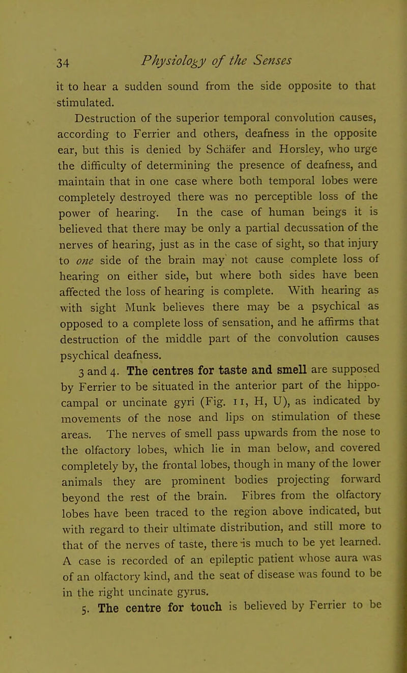 it to hear a sudden sound from the side opposite to that stimulated. Destruction of the superior temporal convolution causes, according to Farrier and others, deafness in the opposite ear, but this is denied by Schafer and Horsley, who urge the difficulty of determining the presence of deafness, and maintain that in one case where both temporal lobes were completely destroyed there was no perceptible loss of the power of hearing. In the case of human beings it is believed that there may be only a partial decussation of the nerves of hearing, just as in the case of sight, so that injury to one side of the brain may not cause complete loss of hearing on either side, but where both sides have been affected the loss of hearing is complete. With hearing as with sight Munk believes there may be a psychical as opposed to a complete loss of sensation, and he affirms that destruction of the middle part of the convolution causes psychical deafness. 3 and 4. The centres for taste and smell are supposed by Ferrier to be situated in the anterior part of the hippo- campal or uncinate gyri (Fig. 11, H, U), as indicated by movements of the nose and lips on stimulation of these areas. The nerves of smell pass upwards from the nose to the olfactoiy lobes, which lie in man below, and covered completely by, the frontal lobes, though in many of the lower animals they are prominent bodies projecting forward beyond the rest of the brain. Fibres from the olfactory lobes have been traced to the region above indicated, but with regard to their ultimate distribution, and still more to that of the nerves of taste, there -is much to be yet learned. A case is recorded of an epileptic patient whose aura was of an olfactory kind, and the seat of disease was found to be in the right uncinate gyrus. 5. The centre for touch is believed by Ferrier to be