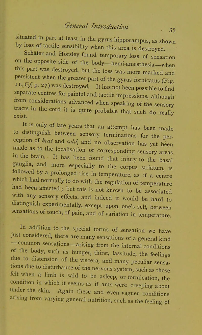 situated in part at least in the gyrus hippocampus, as shown by loss of tactile sensibility when this area is destroyed Schafer and Horsley found temporary loss of sensation on the opposite side of the body-hemi-an^sthesia-when this part was destroyed, but the loss was more marked and persistent when the greater part of the gyrus fornicatus (Fig 11. Q/^ p. 27) was destroyed. It has not been possible to find separate centres for painful and tactile impressions, although from considerations advanced when speaking of the sensory tracts m the cord it is quite probable that such do really exist. It IS only of late years that an attempt has been made to distinguish between sensory terminations for the per- ception of Wand cold, and no observation has yet been made as to the localisation of corresponding sensory areas in the brain. It has been found that injury to the basal ganglia and more especially to the corpus striatum, is followed by a prolonged rise in temperature, as if a centre which had normally to do with the regulation of temperature had been affected; but this is not known to be associated with any sensory effects, and indeed it would be hard to distinguish experimentally, except upon one's self, between sensations of touch, of pain, and of variation in temperature. In addition to the special forms of sensation we have just considered, there are many sensations of a general kind —common sensations—arising from the internal conditions of the body, such as hunger, thirst, lassitude, the feelings due to distension of the viscera, and many peculiar sensa- tions due to disturbance of the nervous system, such as those felt when a limb is said to be asleep, or fonnication, the condition in which it seems as if ants were creeping about under the skin. Again these and even vaguer conditions arising from varying general nutrition, such as the feeling of