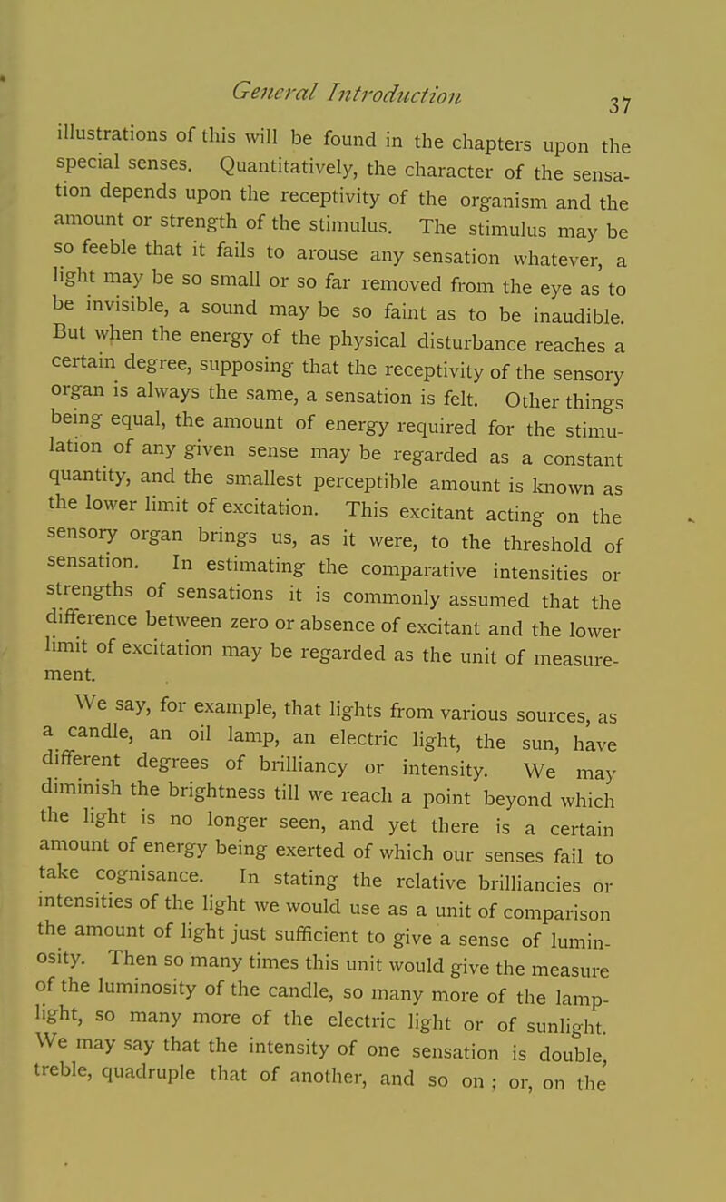 illustrations of this will be found in the chapters upon the special senses. Quantitatively, the character of the sensa- tion depends upon the receptivity of the organism and the amount or strength of the stimulus. The stimulus may be so feeble that it fails to arouse any sensation whatever, a light may be so small or so far removed from the eye as to be invisible, a sound may be so faint as to be inaudible But when the energy of the physical disturbance reaches a certain degree, supposing that the receptivity of the sensory organ is always the same, a sensation is felt. Other things being equal, the amount of energy required for the stimu- lation of any given sense may be regarded as a constant quantity, and the smallest perceptible amount is known as the lower limit of excitation. This excitant acting on the sensory organ brings us, as it were, to the threshold of sensation. In estimating the comparative intensities or strengths of sensations it is commonly assumed that the difference between zero or absence of excitant and the lower limit of excitation may be regarded as the unit of measure- ment. We say, for example, that lights from various sources, as a candle, an oil lamp, an electric light, the sun, have different degrees of brilliancy or intensity. We may diminish the brightness till we reach a point beyond which the light is no longer seen, and yet there is a certain amount of energy being exerted of which our senses fail to take cognisance. In stating the relative brilliancies or intensities of the light we would use as a unit of comparison the amount of light just sufficient to give a sense of lumin- osity. Then so many times this unit would give the measure of the luminosity of the candle, so many more of the lamp- light, so many more of the electric light or of sunlight We may say that the intensity of one sensation is double treble, quadruple that of another, and so on ; or, on the