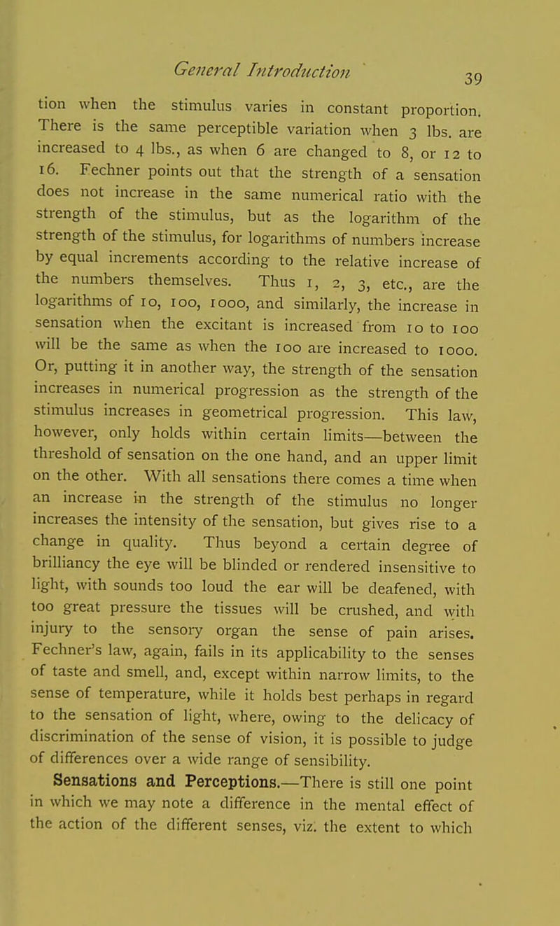 tion when the stimuhis varies in constant proportion. There is the same perceptible variation when 3 lbs. are increased to 4 lbs., as when 6 are changed to 8, or 12 to 16. Fechner points out that the strength of a sensation does not increase in the same numerical ratio with the strength of the stimulus, but as the logarithm of the strength of the stimulus, for logarithms of numbers increase by equal increments according to the relative increase of the numbers themselves. Thus i, 2, 3, etc., are the logarithms of 10, 100, 1000, and similarly, the increase in sensation when the excitant is increased from 10 to 100 will be the same as when the 100 are increased to 1000. Or, putting it in another way, the strength of the sensation increases in numerical progression as the strength of the stimulus increases in geometrical progression. This law, however, only holds within certain limits—between the threshold of sensation on the one hand, and an upper limit on the other. With all sensations there comes a time when an increase in the strength of the stimulus no longer increases the intensity of the sensation, but gives rise to a change in quality. Thus beyond a certain degree of brilliancy the eye will be blinded or rendered insensitive to light, with sounds too loud the ear will be deafened, with too great pressure the tissues will be crushed, and with injury to the sensory organ the sense of pain arises. Fechner's law, again, fails in its applicability to the senses of taste and smell, and, except within narrow limits, to the sense of temperature, while it holds best perhaps in regard to the sensation of light, where, owing to the delicacy of discrimination of the sense of vision, it is possible to judge of differences over a wide range of sensibility. Sensations and Perceptions.—There is still one point in which we may note a difference in the mental effect of the action of the different senses, viz. the extent to which