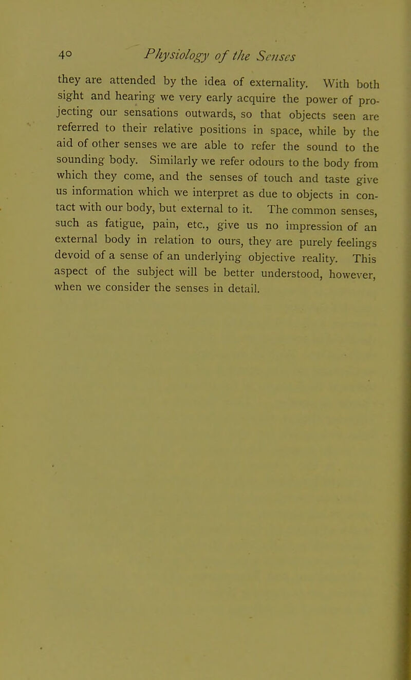 they are attended by the idea of externality. With both sight and hearing we very early acquire the power of pro- jecting our sensations outwards, so that objects seen are referred to their relative positions in space, while by the aid of other senses we are able to refer the sound to the sounding body. Similarly we refer odours to the body from which they come, and the senses of touch and taste give us information which we interpret as due to objects in con- tact with our body, but external to it. The common senses, such as fatigue, pain, etc., give us no impression of an external body in relation to ours, they are purely feelings devoid of a sense of an underlying objective reality. This aspect of the subject will be better understood, however, when we consider the senses in detail.