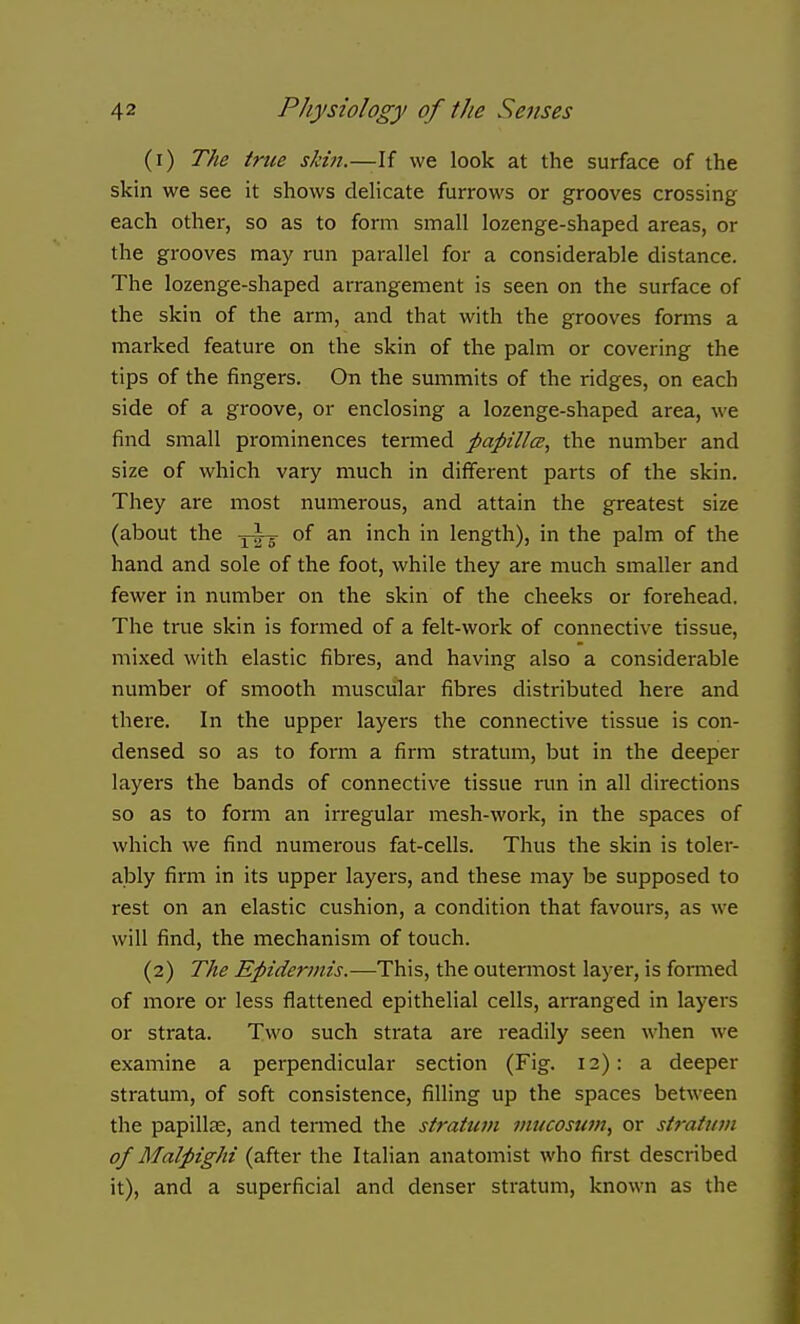 (1) The true skin.—If we look at the surface of the skin we see it shows delicate furrows or grooves crossing each other, so as to form small lozenge-shaped areas, or the grooves may run parallel for a considerable distance. The lozenge-shaped arrangement is seen on the surface of the skin of the arm, and that with the grooves forms a marked feature on the skin of the palm or covering the tips of the fingers. On the summits of the ridges, on each side of a groove, or enclosing a lozenge-shaped area, we find small prominences termed papillcB, the number and size of which vary much in different parts of the skin. They are most numerous, and attain the greatest size (about the -j-lr of an inch in length), in the palm of the hand and sole of the foot, while they are much smaller and fewer in number on the skin of the cheeks or forehead. The true skin is formed of a felt-work of connective tissue, mixed with elastic fibres, and having also a considerable number of smooth muscular fibres distributed here and there. In the upper layers the connective tissue is con- densed so as to form a firm stratum, but in the deeper layers the bands of connective tissue run in all directions so as to form an irregular mesh-work, in the spaces of which we find numerous fat-cells. Thus the skin is toler- ably firm in its upper layers, and these may be supposed to rest on an elastic cushion, a condition that favours, as we will find, the mechanism of touch. (2) The Epidermis.—This, the outermost layer, is formed of more or less flattened epithelial cells, arranged in layers or strata. Two such strata are readily seen when we examine a perpendicular section (Fig. 12): a deeper stratum, of soft consistence, filling up the spaces between the papillae, and tenned the stratum mucosumy or stratum of Malpighi (after the Italian anatomist who first described it), and a superficial and denser stratum, known as the