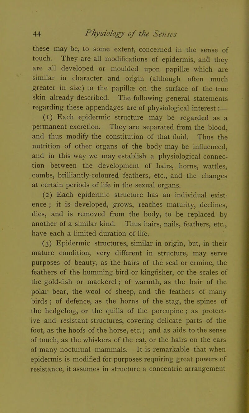 these may be, to some extent, concerned in the sense of touch. They are all modifications of epidermis, and they are all developed or moulded upon papillae which are similar in character and origin (although often much greater in size) to the papillae on the surface of the true skin already described. The following general statements regarding these appendages are of physiological interest:— (1) Each epidermic structure may be regarded as a permanent excretion. They are separated from the blood, and thus modify the constitution of that fluid. Thus the nutrition of other organs of the body may be influenced, and in this way we may establish a physiological connec- tion between the development of hairs, horns, wattles, combs, brilliantly-coloured feathers, etc., and the changes at certain periods of life in the sexual organs. (2) Each epidermic structure has an individual exist- ence ; it is developed, grows, reaches maturity, declines, dies, and is removed from the body, to be replaced by another of a similar kind. Thus hairs, nails, feathers, etc., have each a limited duration of life. (3) Epidermic structures, similar in origin, but, in their mature condition, very different in structure, may serv^e purposes of beauty, as the hairs of the seal or ermine, the feathers of the humming-bird or kingfisher, or the scales of the gold-fish or mackerel; of warmth, as the hair of the polar bear, the wool of sheep, and the feathers of many birds; of defence, as the horns of the stag, the spines of the hedgehog, or the quills of the porcupine; as protect- ive and resistant structures, covering delicate parts of the foot, as the hoofs of the horse, etc.; and as aids to the sense of touch, as the whiskers of the cat, or the hairs on the ears of many nocturnal mammals. It is remarkable that when epidermis is modified for purposes requiring great powers of resistance, it assumes in structure a concentric arrangement