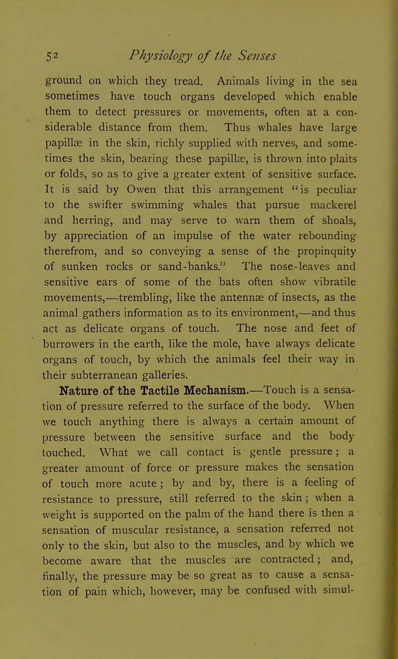 ground on which they tread. Animals Hving in the sea sometimes have touch organs developed which enable them to detect pressures or movements, often at a con- siderable distance from them. Thus whales have large papillae in the skin, richly supplied with nerves, and some- times the skin, bearing these papillce, is thrown into plaits or folds, so as to give a greater extent of sensitive surface. It is said by Owen that this arrangement is peculiar to the swifter swimming whales that pursue mackerel and herring, and may serve to warn them of shoals, by appreciation of an impulse of the water rebounding therefrom, and so conveying a sense of the propinquity of sunken rocks or sand-banks. The nose-leaves and sensitive ears of some of the bats often show vibratile movements,—trembling, like the antennae of insects, as the animal gathers information as to its environment,—and thus act as delicate organs of touch. The nose and feet of burrowers in the earth, like the mole, have always delicate organs of touch, by which the animals feel their way in their subterranean galleries. Nature of the Tactile Mechanism.—Touch is a sensa- tion of pressure referred to the surface of the body. When we touch anything there is always a certain amount of pressure between the sensitive surface and the body touched. What we call contact is gentle pressure; a greater amount of force or pressure makes the sensation of touch more acute ; by and by, there is a feeling of resistance to pressure, still referred to the skin ; when a weight is supported on the palm of the hand there is then a sensation of muscular resistance, a sensation referred not only to the skin, but also to the muscles, and by which we become aware that the muscles are contracted; and, finally, the pressure may be so great as to cause a sensa- tion of pain which, however, may be confused with simul-