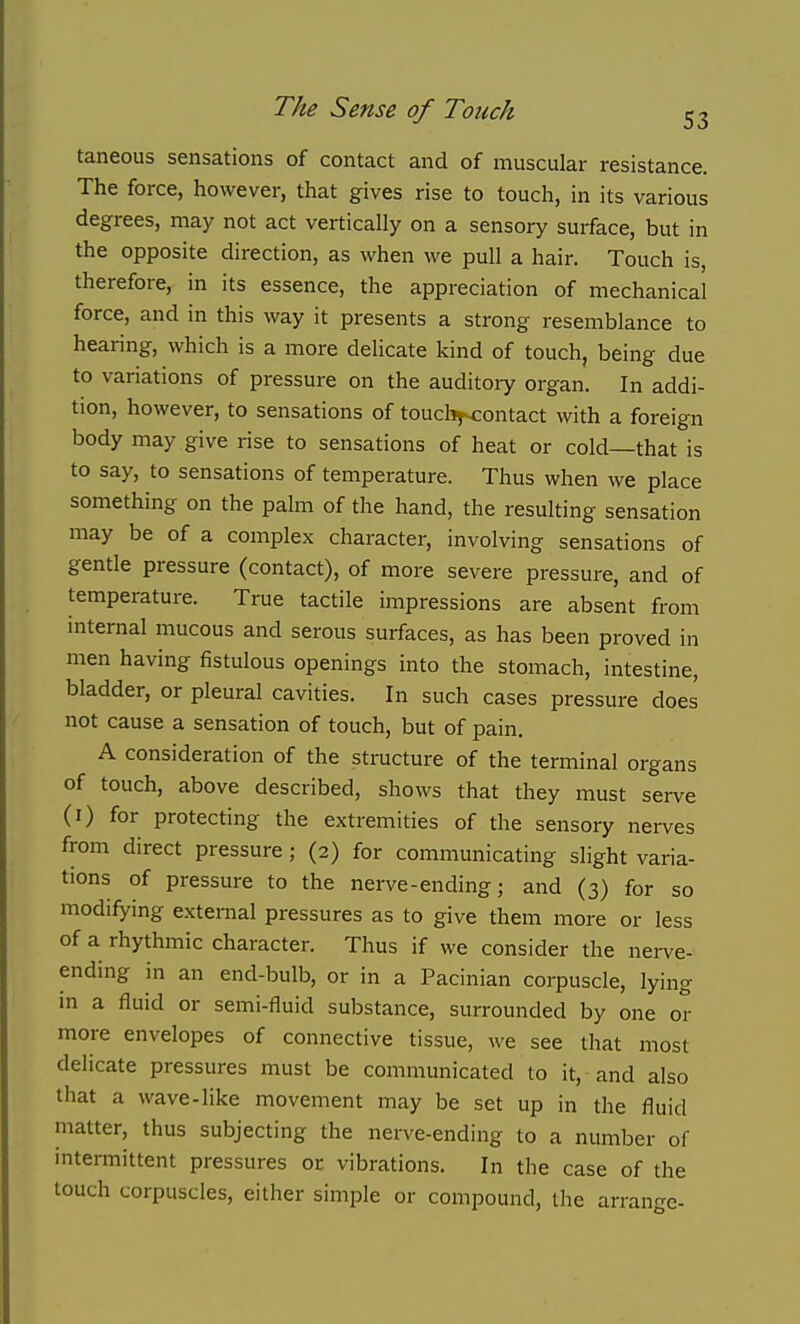 taneous sensations of contact and of muscular resistance. The force, however, that gives rise to touch, in its various degrees, may not act vertically on a sensory surface, but in the opposite direction, as when we pull a hair. Touch is, therefore, in its essence, the appreciation of mechanical force, and in this way it presents a strong resemblance to hearing, which is a more delicate kind of touch, being due to variations of pressure on the auditory organ. In addi- tion, however, to sensations of toucb^contact with a foreign body may give rise to sensations of heat or cold—that is to say, to sensations of temperature. Thus when we place something on the palm of the hand, the resulting sensation may be of a complex character, involving sensations of gentle pressure (contact), of more severe pressure, and of temperature. True tactile impressions are absent from internal mucous and serous surfaces, as has been proved in men having fistulous openings into the stomach, intestine, bladder, or pleural cavities. In such cases pressure does not cause a sensation of touch, but of pain. A consideration of the structure of the terminal organs of touch, above described, shows that they must serve (i) for protecting the extremities of the sensory nerves from direct pressure; (2) for communicating slight varia- tions of pressure to the nerve-ending; and (3) for so modifying external pressures as to give them more or less of a rhythmic character. Thus if we consider the nerve- ending in an end-bulb, or in a Pacinian corpuscle, lying in a fluid or semi-fluid substance, surrounded by one or more envelopes of connective tissue, we see that most delicate pressures must be communicated to it, and also that a wave-like movement may be set up in the fluid matter, thus subjecting the nerve-ending to a number of intermittent pressures or vibrations. In the case of the touch corpuscles, either simple or compound, the arrange-