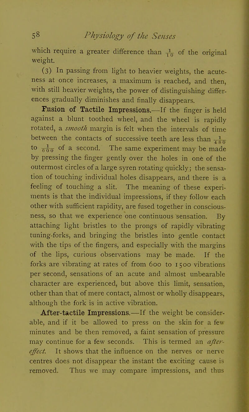 which require a greater difference than of the original weight. (3) In passing from Hght to heavier weights, the acute- ness at once increases, a maximum is reached, and then, with still heavier weights, the power of distinguishing differ- ences gradually diminishes and finally disappears. Fusion of Tactile Impressions.—If the finger is held against a blunt toothed wheel, and the wheel is rapidly rotated, a smooth margin is felt when the intervals of time between the contacts of successive teeth are less than . \,. ^° fdtj °^ ^ second. The same experiment may be made by pressing the finger gently over the holes in one of the outermost circles of a large syren rotating quickly; the sensa- tion of touching individual holes disappears, and there is a feeling of touching a slit. The meaning of these experi- ments is that the individual impressions, if they follow each other with sufficient rapidity, are fused together in conscious- ness, so that we experience one continuous sensation. By attaching light bristles to the prongs of rapidly vibrating tuning-forks, and bringing the bristles into gentle contact with the tips of the fingers, and especially with the margins of the lips, curious observations may be made. If the forks are vibrating at rates of from 600 to 1500 vibrations per second, sensations of an acute and almost unbearable character are experienced, but above this limit, sensation, other than that of mere contact, almost or wholly disappears, although the fork is in active vibration. After-tactile Impressions.—If the weight be consider- able, and if it be allowed to press on the skin for a few minutes and be then removed, a faint sensation of pressure may continue for a few seconds. This is termed an aftef- effect. It shows that the influence on the nerves or nerve centres does not disappear the instant the exciting cause is removed. Thus we may compare impressions, and thus