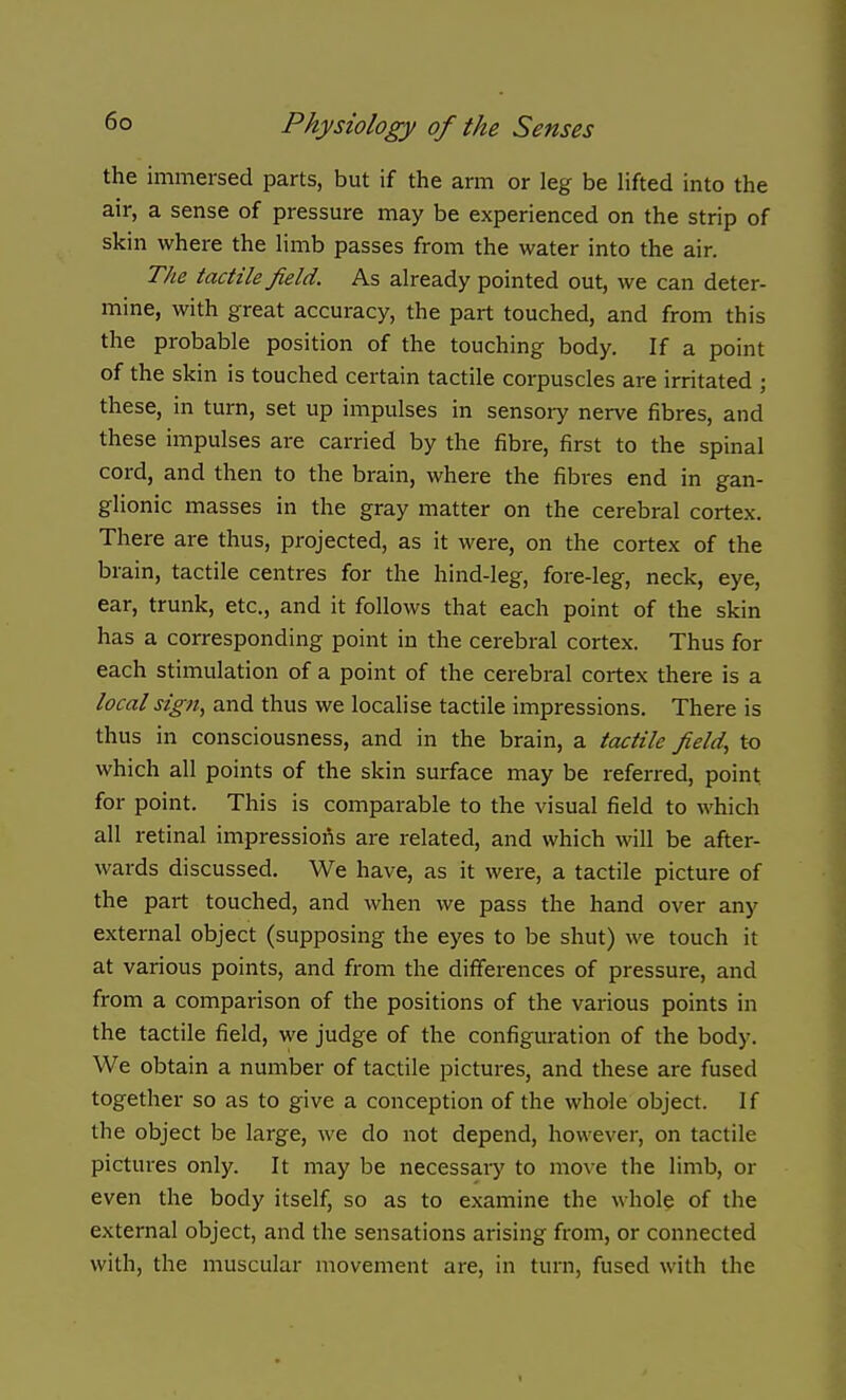 the immersed parts, but if the arm or leg be lifted into the air, a sense of pressure may be experienced on the strip of skin where the limb passes from the water into the air. The tactile field. As already pointed out, we can deter- mine, with great accuracy, the part touched, and from this the probable position of the touching body. If a point of the skin is touched certain tactile corpuscles are irritated ; these, in turn, set up impulses in sensory nerve fibres, and these impulses are carried by the fibre, first to the spinal cord, and then to the brain, where the fibres end in gan- glionic masses in the gray matter on the cerebral cortex. There are thus, projected, as it were, on the cortex of the brain, tactile centres for the hind-leg, fore-leg, neck, eye, ear, trunk, etc., and it follows that each point of the skin has a corresponding point in the cerebral cortex. Thus for each stimulation of a point of the cerebral cortex there is a local sign, and thus we localise tactile impressions. There is thus in consciousness, and in the brain, a tactile field, to which all points of the skin surface may be referred, point for point. This is comparable to the visual field to which all retinal impressions are related, and which will be after- wards discussed. We have, as it were, a tactile picture of the part touched, and when we pass the hand over any external object (supposing the eyes to be shut) we touch it at various points, and from the differences of pressure, and from a comparison of the positions of the various points in the tactile field, we judge of the configuration of the body. We obtain a number of tactile pictures, and these are fused together so as to give a conception of the whole object. If the object be large, we do not depend, however, on tactile pictures only. It may be necessary to move the limb, or even the body itself, so as to examine the whole of the external object, and the sensations arising from, or connected with, the muscular movement are, in turn, fused with the