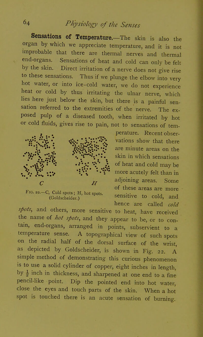 Sensations of Temperature.—The skin is also the organ by which we appreciate temperature, and it is not improbable that there are thermal nerves and thermal end-organs. Sensations of heat and cold can only be felt by the skin. Direct irritation of a nerve does not give rise to these sensations. Thus if we plunge the elbow into very hot water, or into ice-cold water, we do not experience heat or cold by thus irritating the ulnar nerve, which lies here just below the skin, but there is a painful sen- sation referred to the extremities of the nerve. The ex- posed pulp of a diseased tooth, when irritated by hot or cold fluids, gives rise to pain, not to sensations of tem- , t^.^» perature. Recentobser- :V*«/*«*V. \ 'Sis* .*. .^•'.•'•'•^ vations show that there *••! ••*». • 'J ••••••*,•••• *• - •. are minute areas on the * \ j?4i *'*' *•****•*• * *• sensations < ••\\;^*'** ** **'•:•;.**•.**..i °^ ^^^^ ^'^ ^'^^^ ^e ./v. '•..*•*:] * * •**• more acutely felt than in Q adjoining areas. Some of these areas are more Fig. 22.—C, Cold spots; H, hot spots. o^., v . u (Goidscheider.) sensitive to cold, and hence are called cold spots, and others, more sensitive to heat, have received the name of hot spots, and they appear to be, or to con- tain, end-organs, arranged in points, subservient to temperature sense. A topographical view of such spots on the radial half of the dorsal suiface of the wist, as depicted by Goidscheider, is shown in Fig. 22. A simple method of demonstrating this curious phenomenon is to use a solid cylinder of copper, eight inches in length, by \ inch in thickness, and sharpened at one end to a fine pencil-like point. Dip the pointed end into hot water, close the eyes and touch parts of the skin. When a hot spot is touched there is an acute sensation of burning. a