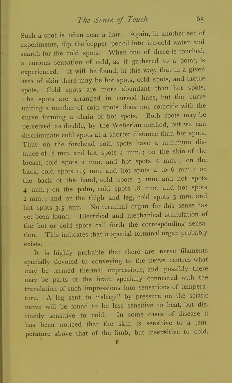 Such a spot is often near a hair. Again, in another set of experiments, dip the copper pencil into ice-cold water and search for the cold spots. When one of these is touched, a curious sensation of cold, as if gathered to a point, is experienced. It will be found, in this way, that in a given area of skin there may be hot spots, cold spots, and tactile spots. Cold spots are more abundant than hot spots. The spots are arranged in curved lines, but the curve uniting a number of cold spots does not coincide with the curve forming a chain of hot spots. Both spots may be perceived as double, by the Weberian method, but we can discriminate cold spots at a shorter distance than hot spots. Thus on the forehead cold spots have a miniimun dis- tance of .8 mm. and hot spots 4 mm. ; on the skin of the breast, cold spots 2 mm. and hot spots 5 mm. ; on the back, cold spots 1.5 mm. and hot spots 4 to 6 mm. ; on the back of the hand, cold spots 3 mm. and hot spots 4 mm. ; on the palm, cold spots . 8 mm. and hot spots 2 mm. ; and on the thigh and leg, cold spots 3 mm. and hot spots 3.5 mm. No terminal organ for this sense has yet been found. Electrical and mechanical stimulation of the hot or cold spots call forth the corresponding sensa- tion. This indicates that a special terminal organ probably exists. It is highly probable that there are nerve filaments specially devoted to conveying to the nerve centres what may be termed thermal impressions, and possibly there may be parts of the brain specially connected with the translation of such impressions into sensations of tempera- ture. A leg sent to sleep by pressure on the sciatic nerve will be found to be less sensitive to heat, but dis- tinctly sensitive to cold. In some cases of disease it has been noticed that the skin is sensitive to a tem- perature above that of the limb, but insensitive to cold. F