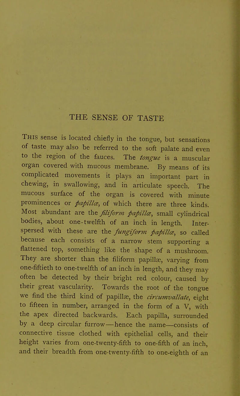 THE SENSE OF TASTE This sense is located chiefly in the tongue, but sensations of taste may also be referred to the soft palate and even to the region of the fauces. The tongue is a muscular organ covered with mucous membrane. By means of its complicated movements it plays an important part in chewing, in swallowing, and in articulate speech. The mucous surface of the organ is covered with minute prominences or papilla, of which there are three kinds. Most abundant are the filiform papHlce, small cylindrical bodies, about one-twelfth of an inch in length. Inter- spersed with these are the fungiform papilla, so called because each consists of a narrow stem supporting a flattened top, something like the shape of a mushroom. They are shorter than the filiform papillae, vaiying from one-fiftieth to one-twelfth of an inch in length, and they may often be detected by their bright red colour, caused by their great vascularity. Towards the root of the tongue we find the third kind of papilte, the circuinvallate, eight to fifteen in number, arranged in the form of a V, with the apex directed backwards. Each papilla, surrounded by a deep circular furrow—hence the name—consists of connective tissue clothed with epithelial cells, and their height varies from one-twenty-fifth to one-fifth of an inch, and their breadth from one-twenty-fifth to one-eighth of an