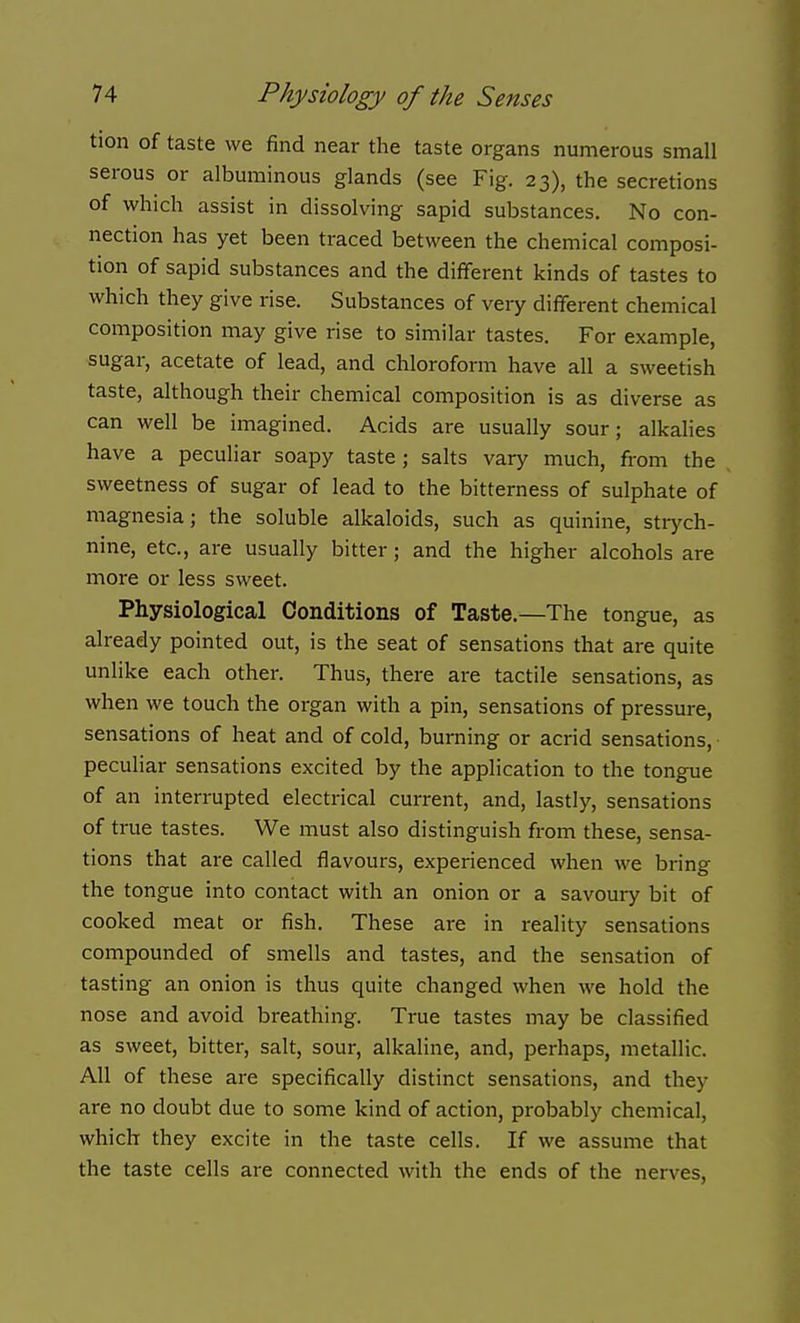 tion of taste we find near the taste organs numerous small serous or albuminous glands (see Fig. 23), the secretions of which assist in dissolving sapid substances. No con- nection has yet been traced between the chemical composi- tion of sapid substances and the different kinds of tastes to which they give rise. Substances of very different chemical composition may give rise to similar tastes. For example, sugar, acetate of lead, and chloroform have all a sweetish taste, although their chemical composition is as diverse as can well be imagined. Acids are usually sour; alkalies have a peculiar soapy taste; salts vary much, from the sweetness of sugar of lead to the bitterness of sulphate of magnesia; the soluble alkaloids, such as quinine, stiych- nine, etc., are usually bitter ; and the higher alcohols are more or less sweet. Physiological Conditions of Taste.—The tongue, as already pointed out, is the seat of sensations that are quite unlike each other. Thus, there are tactile sensations, as when we touch the oi-gan with a pin, sensations of pressure, sensations of heat and of cold, burning or acrid sensations, peculiar sensations excited by the application to the tongue of an interrupted electrical current, and, lastly, sensations of true tastes. We must also distinguish from these, sensa- tions that are called flavours, experienced when we bring the tongue into contact with an onion or a savoury bit of cooked meat or fish. These are in reality sensations compounded of smells and tastes, and the sensation of tasting an onion is thus quite changed when we hold the nose and avoid breathing. True tastes may be classified as sweet, bitter, salt, sour, alkaline, and, perhaps, metallic. All of these are specifically distinct sensations, and they are no doubt due to some kind of action, probably chemical, which they excite in the taste cells. If we assume that the taste cells are connected with the ends of the nerves,