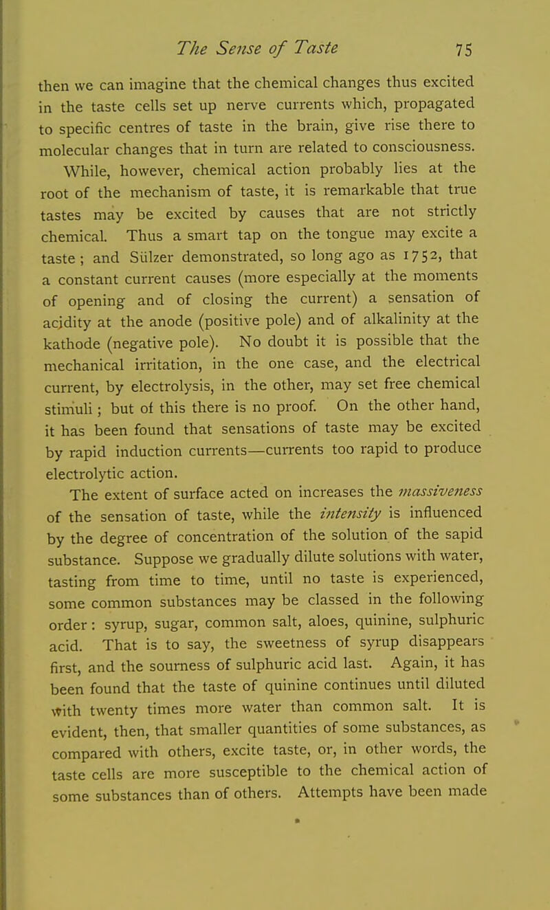 then we can imagine that the chemical changes thus excited in the taste cells set up nerve currents which, propagated to specific centres of taste in the brain, give rise there to molecular changes that in turn are related to consciousness. While, however, chemical action probably lies at the root of the mechanism of taste, it is remarkable that true tastes may be excited by causes that are not strictly chemical. Thus a smart tap on the tongue may excite a taste; and Siilzer demonstrated, so long ago as 1752, that a constant current causes (more especially at the moments of opening and of closing the current) a sensation of acidity at the anode (positive pole) and of alkalinity at the kathode (negative pole). No doubt it is possible that the mechanical irritation, in the one case, and the electrical current, by electrolysis, in the other, may set free chemical stirriuli ; but of this there is no proof. On the other hand, it has been found that sensations of taste may be excited by rapid induction currents—currents too rapid to produce electrolytic action. The extent of surface acted on increases the massiveness of the sensation of taste, while the intejtsify is influenced by the degree of concentration of the solution of the sapid substance. Suppose we gradually dilute solutions with water, tasting from time to time, until no taste is experienced, some common substances may be classed in the following order : syrup, sugar, common salt, aloes, quinine, sulphuric acid. That is to say, the sweetness of syrup disappears first, and the sourness of sulphuric acid last. Again, it has been found that the taste of quinine continues until diluted with twenty times more water than common salt. It is evident, then, that smaller quantities of some substances, as compared with others, excite taste, or, in other words, the taste cells are more susceptible to the chemical action of some substances than of others. Attempts have been made