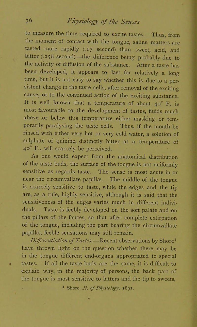 to measure the time required to excite tastes. Thus, from the moment of contact with the tongue, sahne matters are tasted more rapidly (.17 second) than sweet, acid, and bitter (.258 second)—the difference being probably due to the activity of diffusion of the substance. After a taste has been developed, it appears to last for relatively a long time, but it is not easy to say whether this is due to a per- sistent change in the taste cells, after removal of the exciting cause, or to the continued action of the exciting substance. It is well known that a temperature of about 40° F. is most favourable to the development of tastes, fluids much above or below this temperature either masking or tem- porarily paralysing the taste cells. Thus, if the mouth be rinsed with either very hot or veiy cold water, a solution of sulphate of quinine, distinctly bitter at a temperature of 40° F., will scarcely be perceived. As one would expect from the anatomical distribution of the taste buds, the surface of the tongue is not uniformly sensitive as regards taste. The sense is most acute in or near the circumvallate papilte. The middle of the tongue is scarcely sensitive to taste, while the edges and the tip are, as a rule, highly sensitive, although it is said that the sensitiveness of the edges varies much in different indivi- duals. Taste is feebly developed on the soft palate and on the pillars of the fauces, so that after complete extirpation of the tongue, including the part bearing the circumvallate papillae, feeble sensations may still remain. Differefitiation of Tastes.—Recent observations by Shore ^ have thrown light on the question whether there may be in the tongue different end-organs appropriated to special tastes. If all the taste buds are the same, it is difficult to explain why, in the majority of persons, the back part of the tongue is most sensitive to bitters and the tip to sweets, ^ Shore, //. of Physiology, 1891.