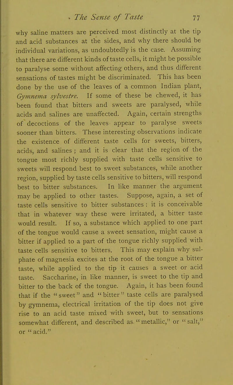 why saline matters are perceived most distinctly at the tip and acid substances at the sides, and why there should be individual variations, as undoubtedly is the case. Assuming that there are different kinds of taste cells, it might be possible to paralyse some without affecting others, and thus different sensations of tastes might be discriminated. This has been done by the use of the leaves of a common Indian plant, Gymnetna sylvestre. If some of these be chewed, it has been found that bitters and sweets are paralysed, while acids and salines are unaffected. Again, certain strengths of decoctions of the leaves appear to paralyse sweets sooner than bitters. These interesting observations indicate the existence of different taste cells for sweets, bitters, acids, and salines ; and it is clear that the region of the tongue most richly supplied with taste cells sensitive to sweets will respond best to sweet substances, while another region, supplied by taste cells sensitive to bitters, will respond best to bitter substances. In like manner the argument may be appHed to other tastes. Suppose, again, a set of taste cells sensitive to bitter substances : it is conceivable that in whatever way these were irritated, a bitter taste would result. If so, a substance which applied to one part of the tongue would cause a sweet sensation, might cause a bitter if applied to a part of the tongue richly supplied with taste cells sensitive to bitters. This may explain why sul- phate of magnesia excites at the root of the tongue a bitter taste, while applied to the tip it causes a sweet or acid taste. Saccharine, in like manner, is sweet to the tip and bitter to the back of the tongue. Again, it has been found that if the  sweet and  bitter  taste cells are paralysed by gymnema, electrical irritation of the tip does not give rise to an acid taste mixed with sweet, but to sensations somewhat different, and described as. metallic, or salt, or  acid.