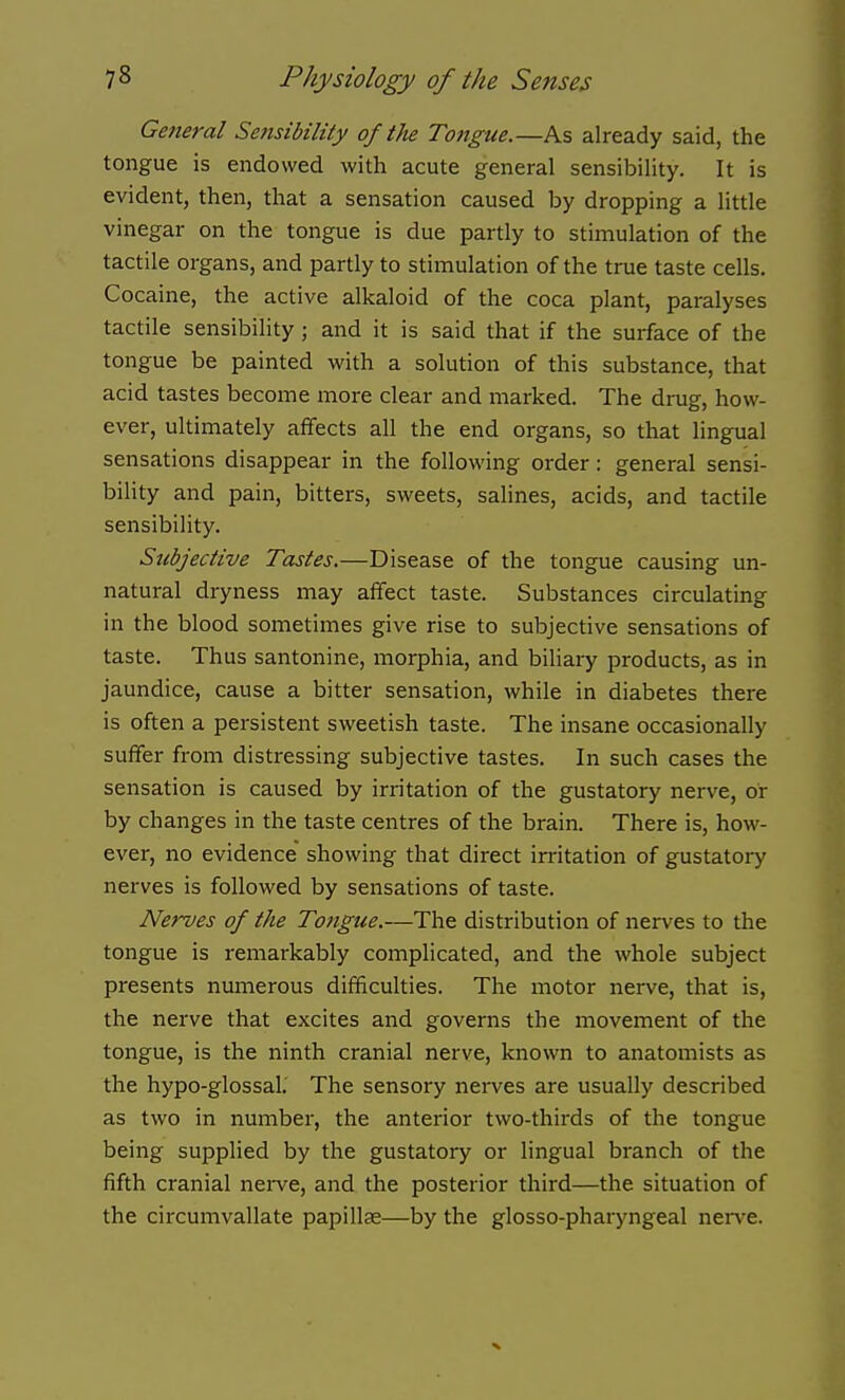 General Sensibility of the Tongue.—h.% already said, the tongue is endowed with acute general sensibility. It is evident, then, that a sensation caused by dropping a little vinegar on the tongue is due partly to stimulation of the tactile organs, and partly to stimulation of the true taste cells. Cocaine, the active alkaloid of the coca plant, paralyses tactile sensibility ; and it is said that if the surface of the tongue be painted with a solution of this substance, that acid tastes become more clear and marked. The drug, how- ever, ultimately affects all the end organs, so that lingual sensations disappear in the following order : general sensi- bility and pain, bitters, sweets, salines, acids, and tactile sensibility. Subjective Tastes.—Disease of the tongue causing un- natural dryness may affect taste. Substances circulating in the blood sometimes give rise to subjective sensations of taste. Thus santonine, morphia, and biliary products, as in jaundice, cause a bitter sensation, while in diabetes there is often a persistent sweetish taste. The insane occasionally suffer from distressing subjective tastes. In such cases the sensation is caused by irritation of the gustatory nerve, or by changes in the taste centres of the brain. There is, how- ever, no evidence showing that direct irritation of gustatory nerves is followed by sensations of taste. Nerves of the Tongue.—The distribution of nerves to the tongue is remarkably complicated, and the whole subject presents numerous difficulties. The motor nerve, that is, the nerve that excites and governs the movement of the tongue, is the ninth cranial nerve, known to anatomists as the hypo-glossal. The sensory nerves are usually described as two in number, the anterior two-thirds of the tongue being supplied by the gustatory or lingual branch of the fifth cranial nerve, and the posterior third—the situation of the circumvallate papillae—by the glosso-pharyngeal nerve.