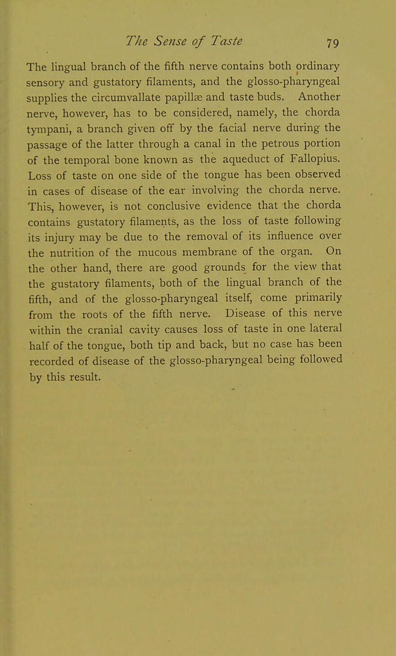 The lingual branch of the fifth nerve contains both ordinary sensory and gustatory filaments, and the glosso-pharyngeal supplies the circumvallate papillte and taste buds. Another nerve, however, has to be considered, namely, the chorda tympani, a branch given off by the facial nerve during the passage of the latter through a canal in the petrous portion of the temporal bone known as the aqueduct of Fallopius. Loss of taste on one side of the tongue has been observed in cases of disease of the ear involving the chorda nerve. This, however, is not conclusive evidence that the chorda contains gustatory filaments, as the loss of taste following its injury may be due to the removal of its influence over the nutrition of the mucous membrane of the organ. On the other hand, there are good grounds for the view that the gustatory filaments, both of the lingual branch of the fifth, and of the glosso-pharyngeal itself, come primarily from the roots of the fifth nerve. Disease of this nerve within the cranial cavity causes loss of taste in one lateral half of the tongue, both tip and back, but no case has been recorded of disease of the glosso-pharyngeal being followed by this result.