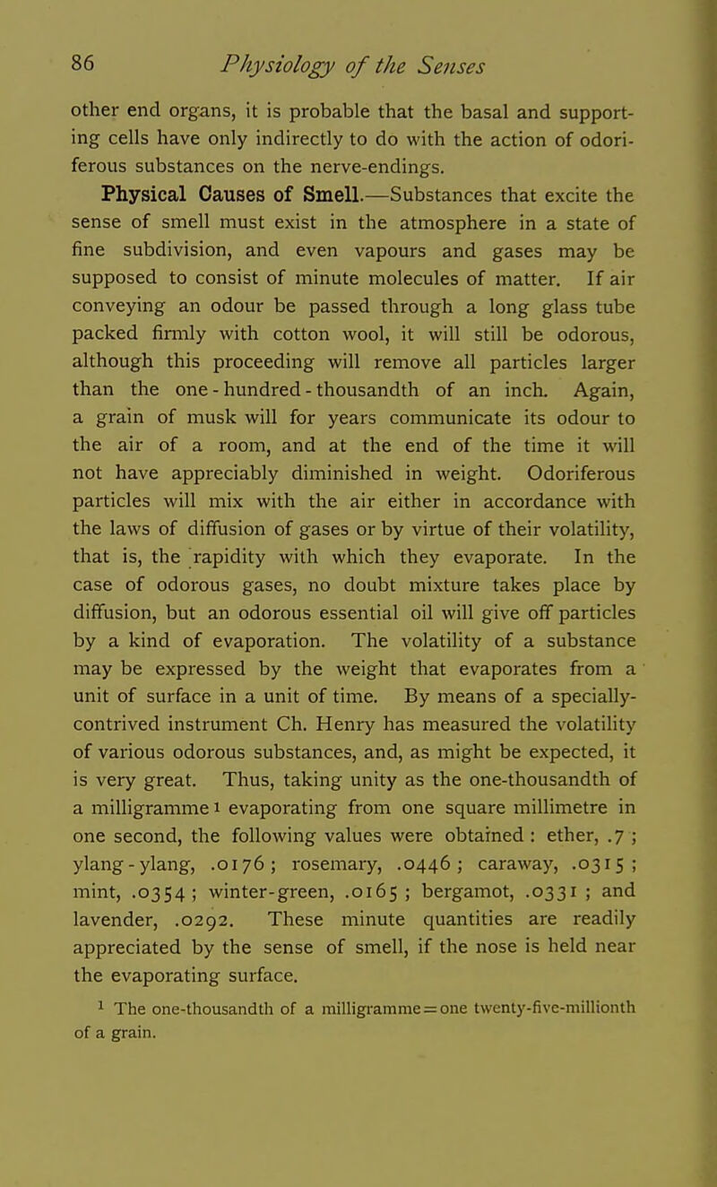 other end organs, it is probable that the basal and support- ing cells have only indirectly to do with the action of odori- ferous substances on the nerve-endings. Physical Causes of Smell.—Substances that excite the sense of smell must exist in the atmosphere in a state of fine subdivision, and even vapours and gases may be supposed to consist of minute molecules of matter. If air conveying an odour be passed through a long glass tube packed firmly with cotton wool, it will still be odorous, although this proceeding will remove all particles larger than the one - hundred - thousandth of an inch. Again, a grain of musk will for years communicate its odour to the air of a room, and at the end of the time it will not have appreciably diminished in weight. Odoriferous particles will mix with the air either in accordance with the laws of diffusion of gases or by virtue of their volatility, that is, the rapidity with which they evaporate. In the case of odorous gases, no doubt mixture takes place by diffusion, but an odorous essential oil will give off particles by a kind of evaporation. The volatility of a substance may be expressed by the weight that evaporates from a unit of surface in a unit of time. By means of a specially- contrived instrument Ch. Henry has measured the volatility of various odorous substances, and, as might be expected, it is very great. Thus, taking unity as the one-thousandth of a milligramme i evaporating from one square millimetre in one second, the following values were obtained : ether, .7 ; ylang-ylang, .0176; rosemary, .0446; caraway, .0315; mint, .0354; winter-green, .0165 ; bergamot, .0331 ; and lavender, .0292. These minute quantities are readily appreciated by the sense of smell, if the nose is held near the evaporating surface. 1 The one-thousandth of a milligramme = one twenty-five-millionth of a grain.