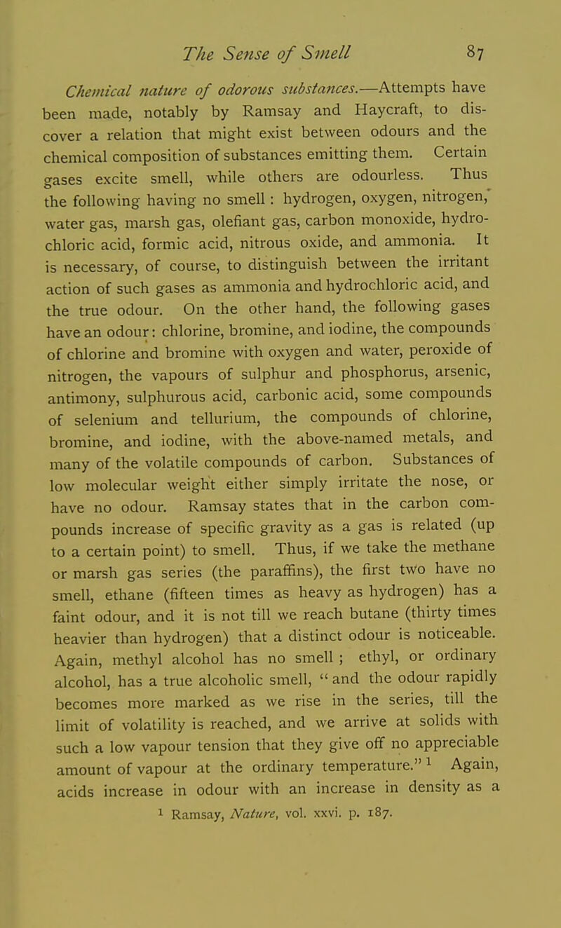 Chemical nature of odorous siibstattces.—Attempts have been made, notably by Ramsay and Haycraft, to dis- cover a relation that might exist between odours and the chemical composition of substances emitting them. Certain gases excite smell, while others are odourless. Thus the following having no smell: hydrogen, oxygen, nitrogen,' water gas, marsh gas, olefiant gas, carbon monoxide, hydro- chloric acid, formic acid, nitrous oxide, and ammonia. It is necessary, of course, to distinguish between the irritant action of such gases as ammonia and hydrochloric acid, and the true odour. On the other hand, the following gases have an odour: chlorine, bromine, and iodine, the compounds of chlorine and bromine with oxygen and water, peroxide of nitrogen, the vapours of sulphur and phosphorus, arsenic, antimony, sulphurous acid, carbonic acid, some compounds of selenium and tellurium, the compounds of chlorine, bromine, and iodine, with the above-named metals, and many of the volatile compounds of carbon. Substances of low molecular weight either simply irritate the nose, or have no odour. Ramsay states that in the carbon com- pounds increase of specific gravity as a gas is related (up to a certain point) to smell. Thus, if we take the methane or marsh gas series (the paraffins), the first two have no smell, ethane (fifteen times as heavy as hydrogen) has a faint odour, and it is not till we reach butane (thirty times heavier than hydrogen) that a distinct odour is noticeable. Again, methyl alcohol has no smell ; ethyl, or ordinary alcohol, has a true alcoholic smell,  and the odour rapidly becomes more marked as we rise in the series, till the limit of volatility is reached, and we arrive at solids with such a low vapour tension that they give off no appreciable amount of vapour at the ordinary temperature. ^ Again, acids increase in odour with an increase in density as a 1 Ramsay, Nature, vol. xxvi. p. 187.