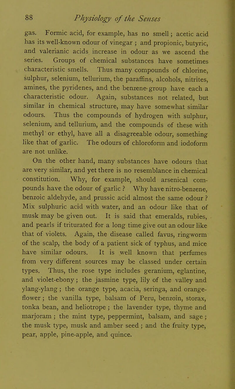 gas. Formic acid, for example, has no smell; acetic acid has its well-known odour of vinegar ; and propionic, butyric, and valerianic acids increase in odour as we ascend the series. Groups of chemical substances have sometimes characteristic siTiells. Thus many compounds of chlorine, sulphur, selenium, tellurium, the paraffins, alcohols, nitrites, amines, the pyridenes, and the benzene-group have each a characteristic odour. Again, substances not related, but similar in chemical structure, may have somewhat similar odours. Thus the compounds of hydrogen with sulphur, selenium, and tellurium, and the compounds of these with methyl or ethyl, have all a disagreeable odour, something like that of garlic. The odours of chloroform and iodofonn are not unlike. On the other hand, many substances have odours that are very similar, and yet there is no resemblance in chemical constitution. Why, for example, should arsenical com- pounds have the odour of garlic ? Why have nitro-benzene, benzoic aldehyde, and prussic acid almost the same odour ? Mix sulphuric acid with water, and an odour like that of musk may be given out. It is said that emeralds, rubies, and pearls if triturated for a long time give out an odour like that of violets. Again, the disease called favus, ringworm of the scalp, the body of a patient sick of typhus, and mice have similar odours. It is well known that perfumes from very different sources may be classed under certain types. Thus, the rose type includes geranium, eglantine, and violet-ebony; the jasmine type, lily of the valley and ylang-ylang ; the orange type, acacia, seringa, and orange- flower ; the vanilla type, balsam of Peru, benzoin, storax, tonka bean, and heliotrope ; the lavender type, thyme and marjoram; the mint type, peppermint, balsam, and sage ; the musk type, musk and amber seed ; and the fruity type, pear, apple, pine-apple, and quince.