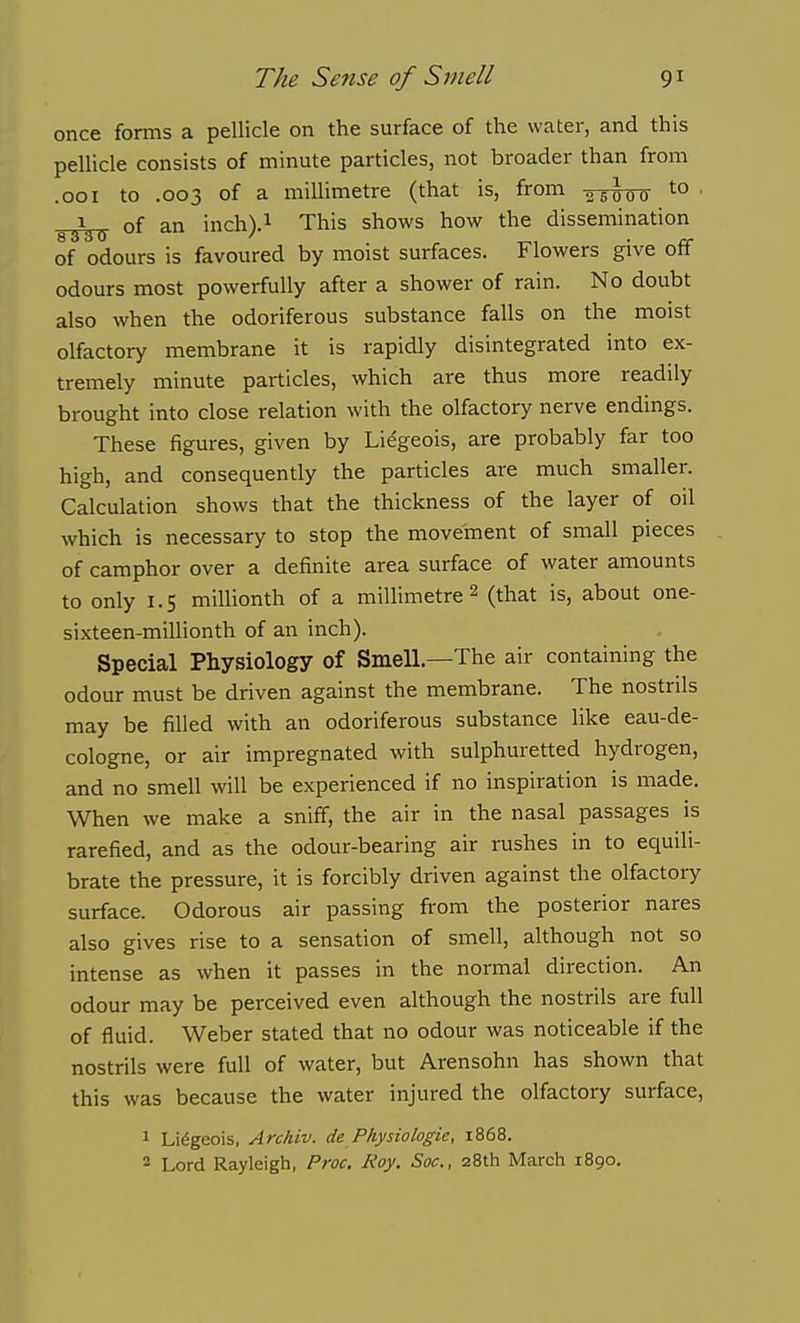 once foirns a pellicle on the surface of the water, and this pellicle consists of minute particles, not broader than from .001 to .003 of a millimetre (that is, from ^ 5 q p q to . ^1^^ of an inch).i This shows how the dissemination of odours is favoured by moist surfaces. Flowers give off odours most powerfully after a shower of rain. No doubt also when the odoriferous substance falls on the moist olfactory membrane it is rapidly disintegrated into ex- tremely minute particles, which are thus more readily brought into close relation with the olfactory nerve endings. These figures, given by Lidgeois, are probably far too high, and consequently the particles are much smaller. Calculation shows that the thickness of the layer of oil which is necessary to stop the movement of small pieces of camphor over a definite area surface of water amounts to only 1.5 millionth of a millimetre 2 (that is, about one- sixteen-millionth of an inch). Special Physiology of Smell.—The air containing the odour must be driven against the membrane. The nostrils may be filled with an odoriferous substance like eau-de- cologne, or air impregnated with sulphuretted hydrogen, and no smell will be experienced if no inspiration is made. When we make a sniff, the air in the nasal passages is rarefied, and as the odour-bearing air rushes in to equili- brate the pressure, it is forcibly driven against the olfactory surface. Odorous air passing from the posterior nares also gives rise to a sensation of smell, although not so intense as when it passes in the normal direction. An odour may be perceived even although the nostrils are full of fluid. Weber stated that no odour was noticeable if the nostrils were full of water, but Arensohn has shown that this was because the water injured the olfactory surface, 1 Li6geois, Archiv. de Physio logic, 1868. 2 Lord Rayleigh, Proc, Roy. Soc, 28th March 1890.