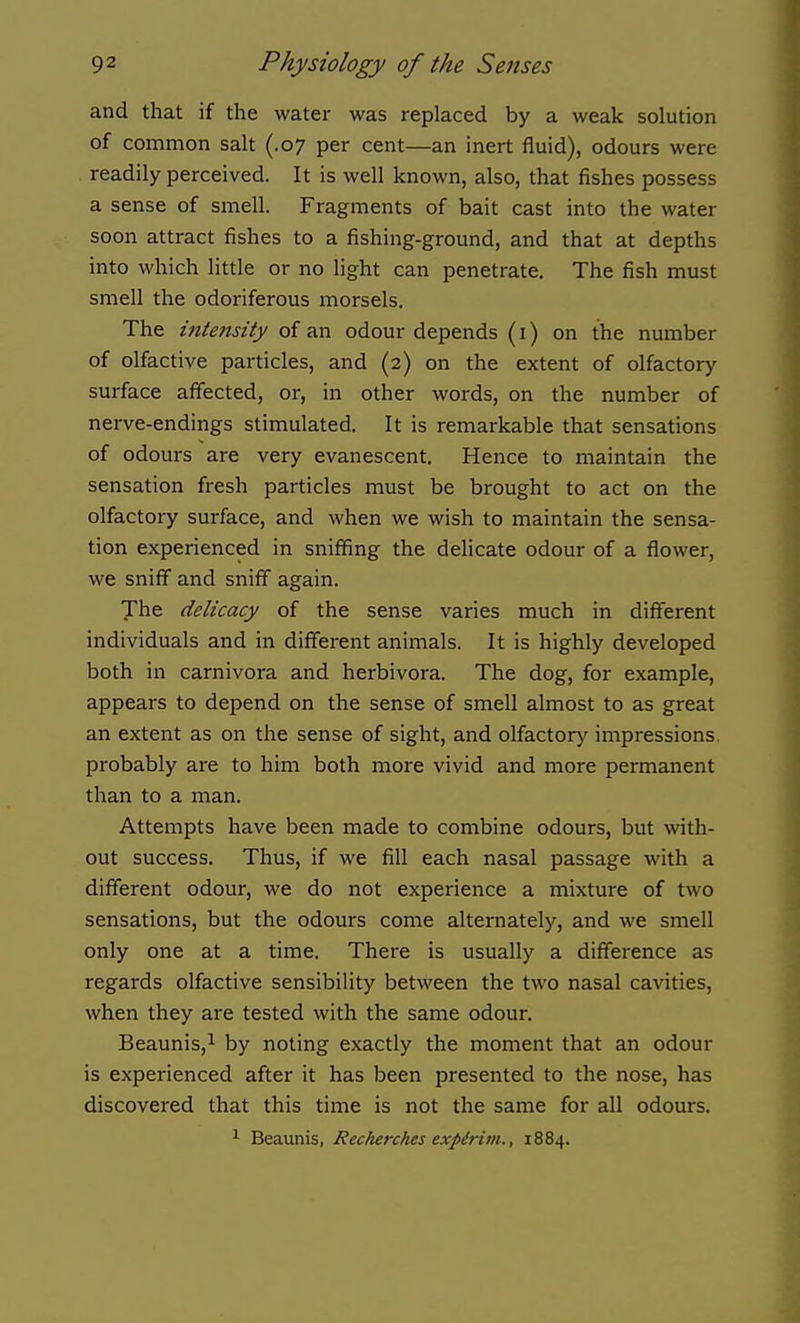 and that if the water was replaced by a weak solution of common salt (.07 per cent—an inert fluid), odours were readily perceived. It is well known, also, that fishes possess a sense of smell. Fragments of bait cast into the water soon attract fishes to a fishing-ground, and that at depths into which little or no light can penetrate. The fish must smell the odoriferous morsels. The intensity of an odour depends (i) on the number of olfactive particles, and (2) on the extent of olfactory surface affected, or, in other words, on the number of nerve-endings stimulated. It is remarkable that sensations of odours are very evanescent. Hence to maintain the sensation fresh particles must be brought to act on the olfactory surface, and when we wish to maintain the sensa- tion experienced in sniffing the delicate odour of a flower, we sniff and sniff again. The delicacy of the sense varies much in different individuals and in different animals. It is highly developed both in carnivora and herbivora. The dog, for example, appears to depend on the sense of smell almost to as great an extent as on the sense of sight, and olfactory impressions, probably are to him both more vivid and more permanent than to a man. Attempts have been made to combine odours, but with- out success. Thus, if we fill each nasal passage with a different odour, we do not experience a mixture of two sensations, but the odours come alternately, and we smell only one at a time. There is usually a difference as regards olfactive sensibility between the two nasal cavities, when they are tested with the same odour. Beaunis,! by noting exactly the moment that an odour is experienced after it has been pi-esented to the nose, has discovered that this time is not the same for all odours. ^ Beaunis, Recherches expirim., 1884.