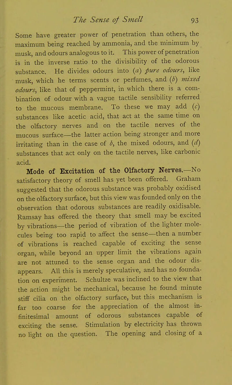 Some have greater power of penetration than others, the maximum being reached by ammonia, and the minimum by musk, and odours analogous to it. This power of penetration is in the inverse ratio to the divisibiUty of the odorous substance. He divides odours into {a) pure odours, like musk, which he terms scents or perfumes, and (b) mixed odours, like that of peppermint, in which there is a com- bination of odour with a vague tactile sensibility referred to the mucous membrane. To these we may add (c) substances like acetic acid, that act at the same time on the olfactory nerves and on the tactile nerves of the mucous surface—the latter action being stronger and more irritating than in the case of b, the mixed odours, and {d) substances that act only on the tactile nerves, like carbonic acid. Mode of Excitation of the Olfactory Nerves.—No satisfactory theory of smell has yet been offered. Graham suggested that the odorous substance was probably oxidised on the olfactory surface, but this view was founded only on the observation that odorous substances are readily oxidisable. Ramsay has offered the theory that smell may be excited by vibrations—the period of vibration of the lighter mole- cules being too rapid to affect the sense—then a number of vibrations is reached capable of exciting the sense organ, while beyond an upper limit the vibrations again are not attuned to the sense organ and the odour dis- appears. All this is merely speculative, and has no founda- tion on experiment. Schultze was inclined to the view that the action might be mechanical, because he found minute stiff cilia on the olfactory surface, but this mechanism is far too coarse for the appreciation of the almost in- finitesimal amount of odorous substances capable of exciting the sense. Stimulation by electricity has thrown no light on the question. The opening and closing of a