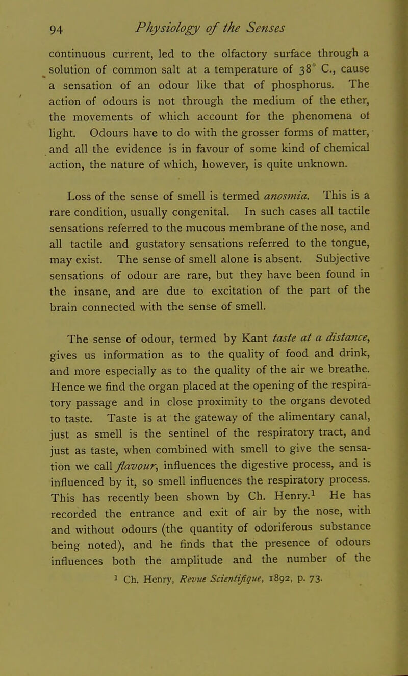 continuous current, led to the olfactory surface through a ^ solution of common salt at a temperature of 38° C, cause a sensation of an odour like that of phosphorus. The action of odours is not through the medium of the ether, the movements of which account for the phenomena of light. Odours have to do with the grosser forms of matter, and all the evidence is in favour of some kind of chemical action, the nature of which, however, is quite unknown. Loss of the sense of smell is termed anosmia. This is a rare condition, usually congenital. In such cases all tactile sensations referred to the mucous membrane of the nose, and all tactile and gustatory sensations referred to the tongue, may exist. The sense of smell alone is absent. Subjective sensations of odour are rare, but they have been found in the insane, and are due to excitation of the part of the brain connected with the sense of smell. The sense of odour, termed by Kant taste at a distance, gives us information as to the quality of food and drink, and more especially as to the quality of the air we breathe. Hence we find the organ placed at the opening of the respira- tory passage and in close proximity to the organs devoted to taste. Taste is at the gateway of the alimentary canal, just as smell is the sentinel of the respiratory tract, and just as taste, when combined with smell to give the sensa- tion we call flavour, influences the digestive process, and is influenced by it, so smell influences the respiratory process. This has recently been shown by Ch. Henry.^ He has recorded the entrance and exit of air by the nose, with and without odours (the quantity of odoriferous substance being noted), and he finds that the presence of odours influences both the amphtude and the number of the 1 Ch. Henry, Revue Scientifique, 1892, p. 73.