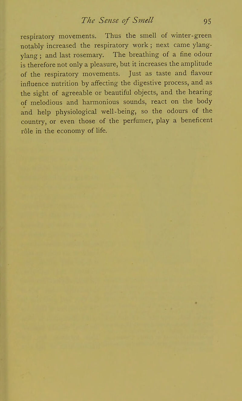 respiratory movements. Thus the smell of winter-green notably increased the respiratory work ; next came ylang- ylang; and last rosemary. The breathing of a fine odour is therefore not only a pleasure, but it increases the amplitude of the respiratory movements. Just as taste and flavour influence nutrition by affecting the digestive process, and as the sight of agreeable or beautiful objects, and the hearing of melodious and harmonious sounds, react on the body and help physiological well-being, so the odours of the country, or even those of the perfumer, play a beneficent role in the economy of life.
