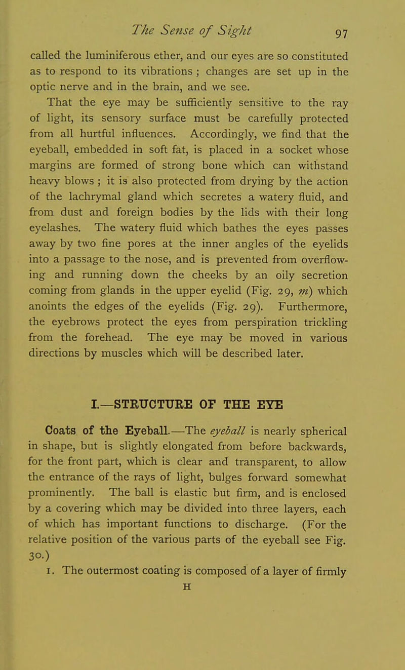 called the luminiferous ether, and our eyes are so constituted as to respond to its vibrations ; changes are set up in the optic nerve and in the brain, and we see. That the eye may be sufficiently sensitive to the ray of light, its sensory surface must be carefully protected from all hurtful influences. Accordingly, we find that the eyeball, embedded in soft fat, is placed in a socket whose margins are formed of strong bone which can withstand heavy blows ; it is also protected from drying by the action of the lachrymal gland which secretes a watery fluid, and from dust and foreign bodies by the lids with their long eyelashes. The watery fluid which bathes the eyes passes away by two fine pores at the inner angles of the eyelids into a passage to the nose, and is prevented from overflow- ing and running down the cheeks by an oily secretion coming firom glands in the upper eyelid (Fig. 29, m) which anoints the edges of the eyelids (Fig. 29). Furthermore, the eyebrows protect the eyes from perspiration trickling from the forehead. The eye may be moved in various directions by muscles which will be described later. I—STRUCTURE OF THE EYE Coats of the Eyeball.—The eyeball is nearly spherical in shape, but is slightly elongated from before backwards, for the front part, which is clear and transparent, to allow the entrance of the rays of light, bulges forward somewhat prominently. The ball is elastic but firm, and is enclosed by a covering which may be divided into three layers, each of which has important functions to discharge. (For the relative position of the various parts of the eyeball see Fig. 30.) I. The outermost coating is composed of a layer of firmly H