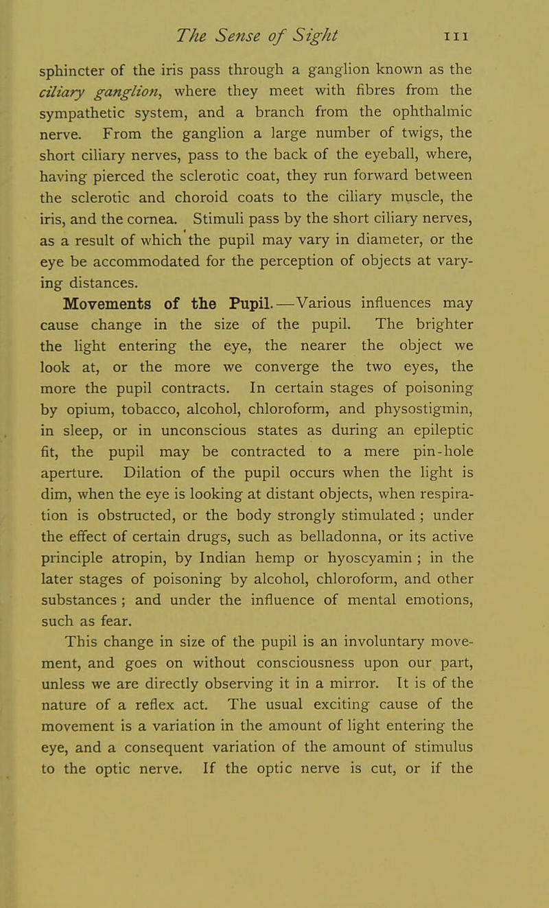 sphincter of the iris pass through a ganglion known as the ciliary ganglion^ where they meet with fibres from the sympathetic system, and a branch from the ophthahnic nerve. From the ganglion a large number of twigs, the short ciliary nerves, pass to the back of the eyeball, where, having pierced the sclerotic coat, they run forward between the sclerotic and choroid coats to the ciliary muscle, the iris, and the cornea. Stimuli pass by the short ciliary nerves, as a result of which the pupil may vary in diameter, or the eye be accommodated for the perception of objects at vary- ing distances. Movements of the Pupil.—Various influences may cause change in the size of the pupil. The brighter the light entering the eye, the nearer the object we look at, or the more we converge the two eyes, the more the pupil contracts. In certain stages of poisoning by opium, tobacco, alcohol, chloroform, and physostigmin, in sleep, or in unconscious states as during an epileptic fit, the pupil may be contracted to a mere pin-hole aperture. Dilation of the pupil occurs when the light is dim, when the eye is looking at distant objects, when respira- tion is obstructed, or the body strongly stimulated ; under the effect of certain drugs, such as belladonna, or its active principle atropin, by Indian hemp or hyoscyamin ; in the later stages of poisoning by alcohol, chloroform, and other substances ; and under the influence of mental emotions, such as fear. This change in size of the pupil is an involuntary move- ment, and goes on without consciousness upon our part, unless we are directly observing it in a mirror. It is of the nature of a reflex act. The usual exciting cause of the movement is a variation in the amount of light entering the eye, and a consequent variation of the amount of stimulus to the optic nerve. If the optic nerve is cut, or if the