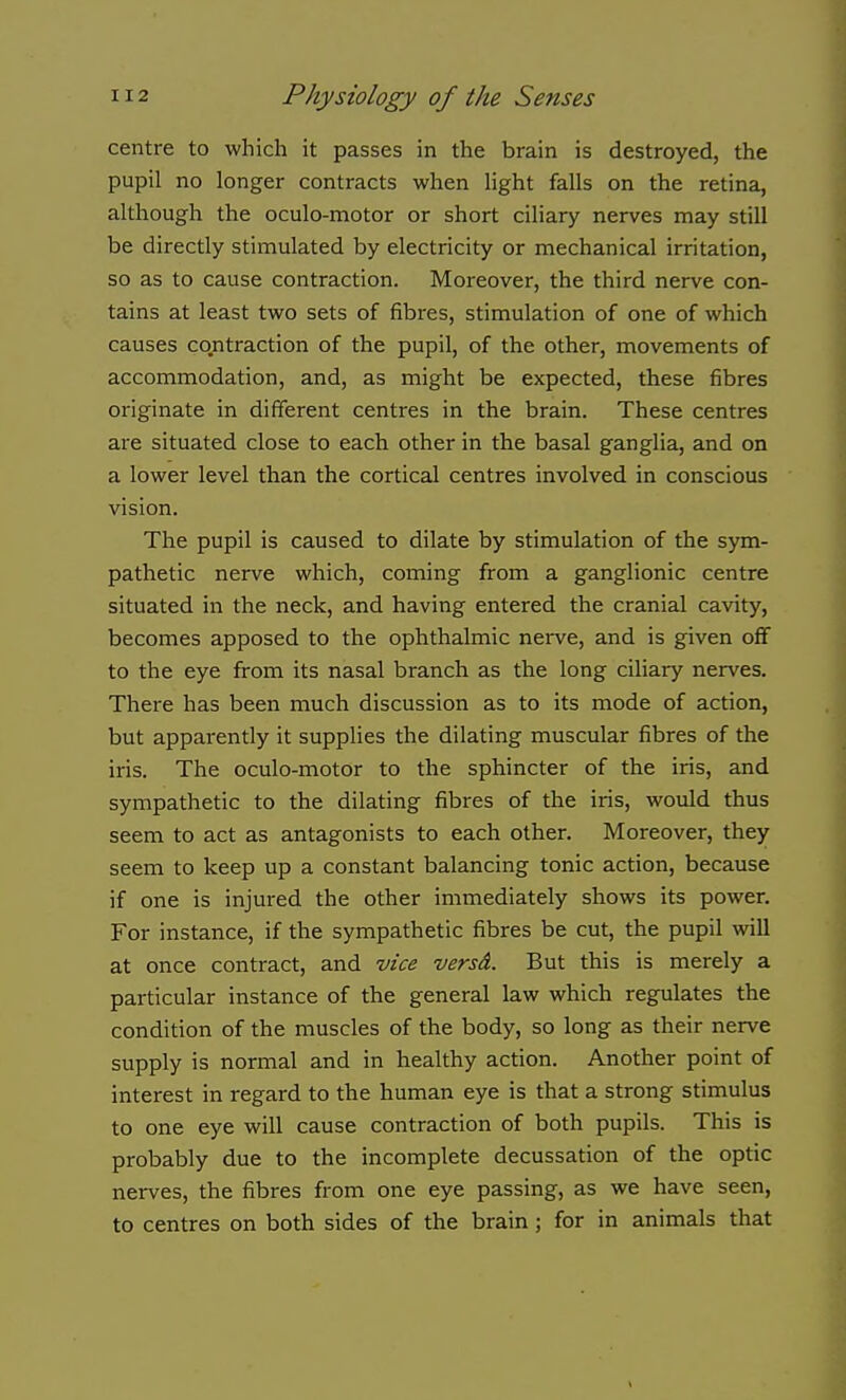 centre to which it passes in the brain is destroyed, the pupil no longer contracts when light falls on the retina, although the oculo-motor or short ciliary nerves may still be directly stimulated by electricity or mechanical irritation, so as to cause contraction. Moreover, the third nerve con- tains at least two sets of fibres, stimulation of one of which causes contraction of the pupil, of the other, movements of accommodation, and, as might be expected, these fibres originate in different centres in the brain. These centres are situated close to each other in the basal ganglia, and on a lower level than the cortical centres involved in conscious vision. The pupil is caused to dilate by stimulation of the sym- pathetic nerve which, coming from a ganglionic centre situated in the neck, and having entered the cranial cavity, becomes apposed to the ophthalmic nei've, and is given off to the eye from its nasal branch as the long ciliary nerves. There has been much discussion as to its mode of action, but apparently it supplies the dilating muscular fibres of the iris. The oculo-motor to the sphincter of the iris, and sympathetic to the dilating fibres of the iris, would thus seem to act as antagonists to each other. Moreover, they seem to keep up a constant balancing tonic action, because if one is injured the other immediately shows its power. For instance, if the sympathetic fibres be cut, the pupil will at once contract, and vice versd. But this is merely a particular instance of the general law which regulates the condition of the muscles of the body, so long as their nerve supply is normal and in healthy action. Another point of interest in regard to the human eye is that a strong stimulus to one eye will cause contraction of both pupils. This is probably due to the incomplete decussation of the optic nerves, the fibres from one eye passing, as we have seen, to centres on both sides of the brain; for in animals that