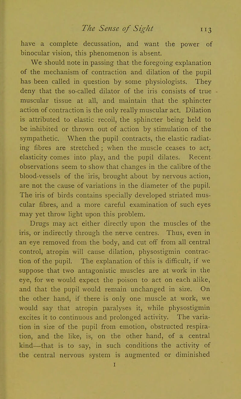 have a complete decussation, and want the power of binocular vision, this phenomenon is absent. We should note in passing that the foregoing explanation of the mechanism of contraction and dilation of the pupil has been called in question by some physiologists. They deny that the so-called dilator of the iris consists of true - muscular tissue at all, and maintain that the sphincter action of contraction is the only really muscular act. Dilation is attributed to elastic recoil, the sphincter being held to be inhibited or thrown out of action by stimulation of the sympathetic. When the pupil contracts, the elastic radiat- ing fibres are stretched ; when the muscle ceases to act, elasticity comes into play, and the pupil dilates. Recent observations seem to show that changes in the calibre of the blood-vessels of the iris, brought about by nervous action, are not the cause of variations in the diameter of the pupil. The iris of birds contains specially developed striated mus- cular fibres, and a more careful examination of such eyes may yet throw light upon this problem. Drugs may act either directly upon the muscles of the iris, or indirectly through the nerve centres. Thus, even in an eye removed from the body, and cut off from all central control, atropin will cause dilation, physostigmin contrac- tion of the pupil. The explanation of this is difficult, if we suppose that two antagonistic muscles are at work in the eye, for we would expect the poison to act on each alike, and that the pupil would remain unchanged in size. On the other hand, if there is only one muscle at work, we would say that atropin paralyses it, while physostigmin excites it to continuous and prolonged activity. The varia- tion in size of the pupil from emotion, obstructed respira- tion, and the like, is, on the other hand, of a central kind—that is to say, in such conditions the activity of the central nervous system is augmented or diminished I