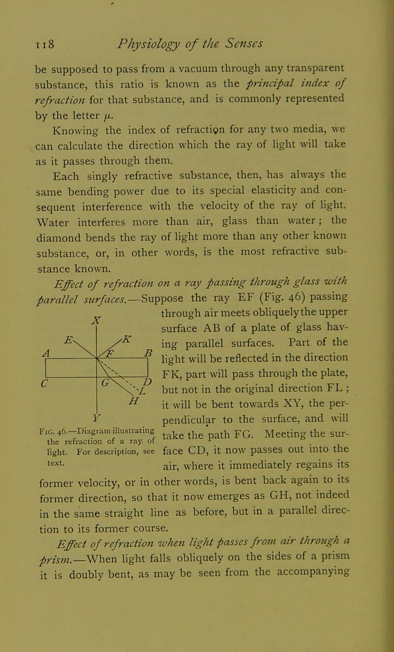 be supposed to pass from a vacuum through any transparent substance, this ratio is known as the principal index of refraction for that substance, and is commonly represented by the letter ji. Knowing the index of refraction for any two media, we can calculate the direction which the ray of light will take as it passes through them. Each singly refractive substance, then, has always the same bending power due to its special elasticity and con- sequent interference with the velocity of the ray of light. Water interferes more than air, glass than water; the diamond bends the ray of light more than any other known substance, or, in other words, is the most refractive sub- stance known. Effect of refraction on a ray passing through glass with parallel surfaces.—the ray EF (Fig. 46) passing ^ through air meets obhquely the upper surface AB of a plate of glass hav- ing parallel surfaces. Part of the light will be reflected in the direction FK, part will pass through the plate, but not in the original direction FL ; it will be bent towards XY, the per- pendicular to the surface, and will Fig. 46.-Diagramillustrating * Meeting the SUr- the refraction of a ray. of ^ , light. For description, see face CD, it now passes out mto the air, where it immediately regains its former velocity, or in other words, is bent back again to its former direction, so that it now emerges as GH, not indeed in the same straight line as before, but in a parallel direc- tion to its former course. Effect of refraction when light passes from air through a pris7n.—SS!h.en light falls obliquely on the sides of a prism it is doubly bent, as may be seen from the accompanying 4 \ B H