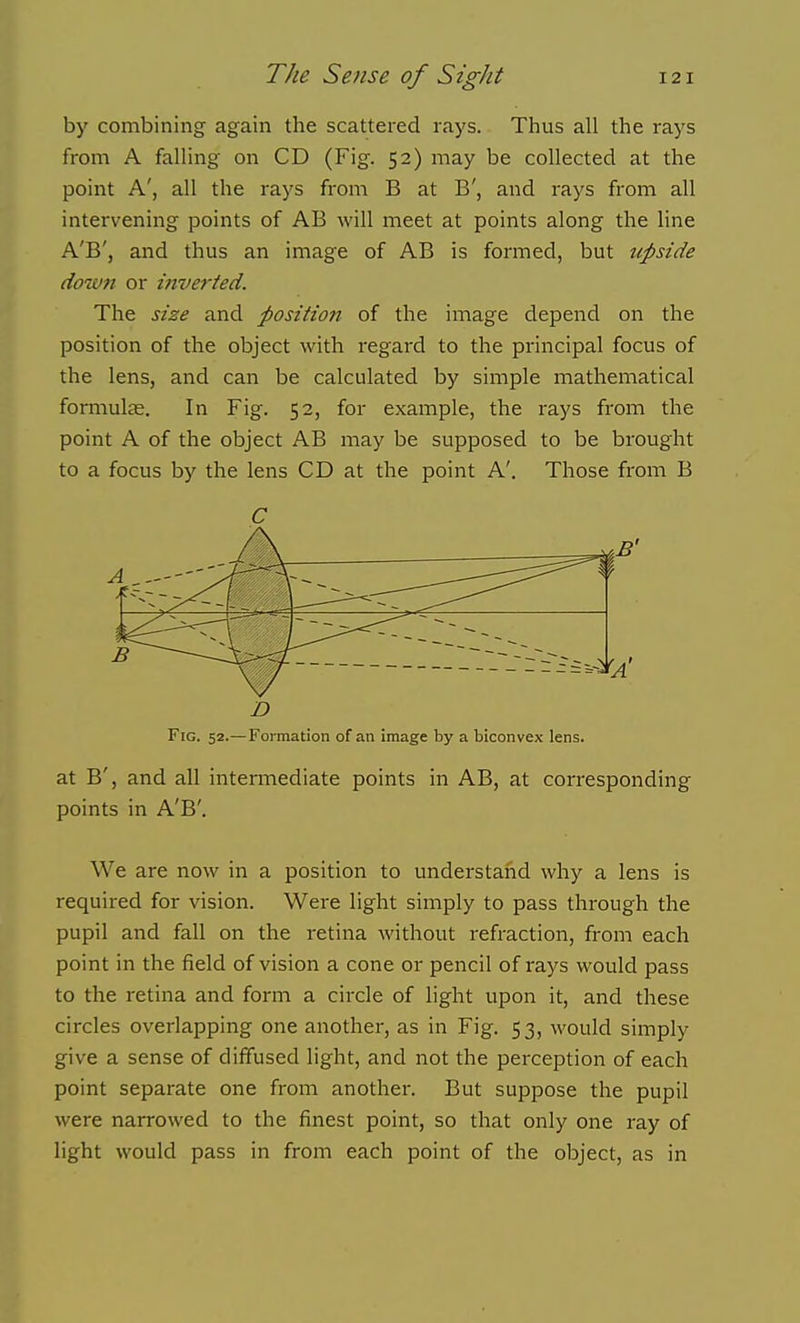 by combining again the scattered rays. Thus all the rays from A falling on CD (Fig. 52) may be collected at the point A', all the rays from B at B', and rays from all intervening points of AB will meet at points along the hne A'B', and thus an image of AB is formed, but upside down or mver/ed. The size and position of the image depend on the position of the object with regard to the principal focus of the lens, and can be calculated by simple mathematical fomiulas. In Fig. 52, for example, the rays from the point A of the object AB may be supposed to be brought to a focus by the lens CD at the point A'. Those from B D Fig. 52.—Formation of an image by a biconvex lens. at B', and all intermediate points in AB, at corresponding points in A'B'. We are now in a position to understand why a lens is required for vision. Were light simply to pass through the pupil and fall on the retina without refraction, from each point in the field of vision a cone or pencil of rays would pass to the retina and form a circle of light upon it, and these circles overlapping one another, as in Fig. 53, would simply give a sense of diffused light, and not the perception of each point separate one from another. But suppose the pupil were narrowed to the finest point, so that only one ray of light would pass in from each point of the object, as in