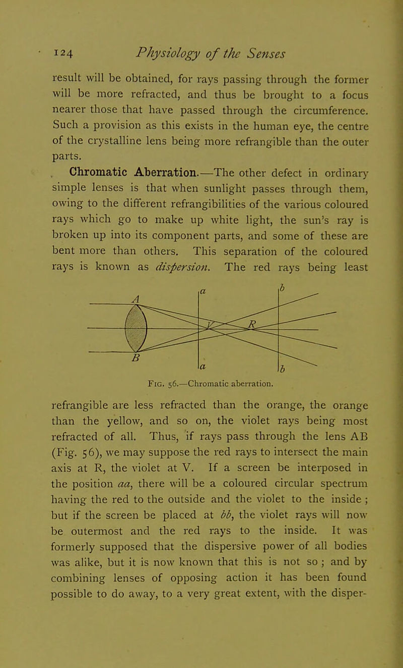 result will be obtained, for rays passing through the former will be more refracted, and thus be brought to a focus nearer those that have passed through the circumference. Such a provision as this exists in the human eye, the centre of the crystalline lens being more refrangible than the outer parts. Chromatic Aberration.—The other defect in ordinar>' simple lenses is that when sunlight passes through them, owing to the different refrangibilities of the various coloured rays which go to make up white light, the sun's ray is broken up into its component parts, and some of these are bent more than others. This separation of the coloured rays is known as dispersion. The red rays being least A a B a b Fig. 56.—Chromatic aberration. refrangible are less refracted than the orange, the orange than the yellow, and so on, the violet rays being most refracted of all. Thus, if rays pass through the lens AB (Fig. 56), we may suppose the red rays to intersect the main axis at R, the violet at V. If a screen be interposed in the position aa, there will be a coloured circular spectrum having the red to the outside and the violet to the inside ; but if the screen be placed at bb, the violet rays will now be outermost and the red rays to the inside. It was formerly supposed that the dispersive power of all bodies was alike, but it is now known that this is not so ; and by combining lenses of opposing action it has been found possible to do away, to a very great extent, with the disper-