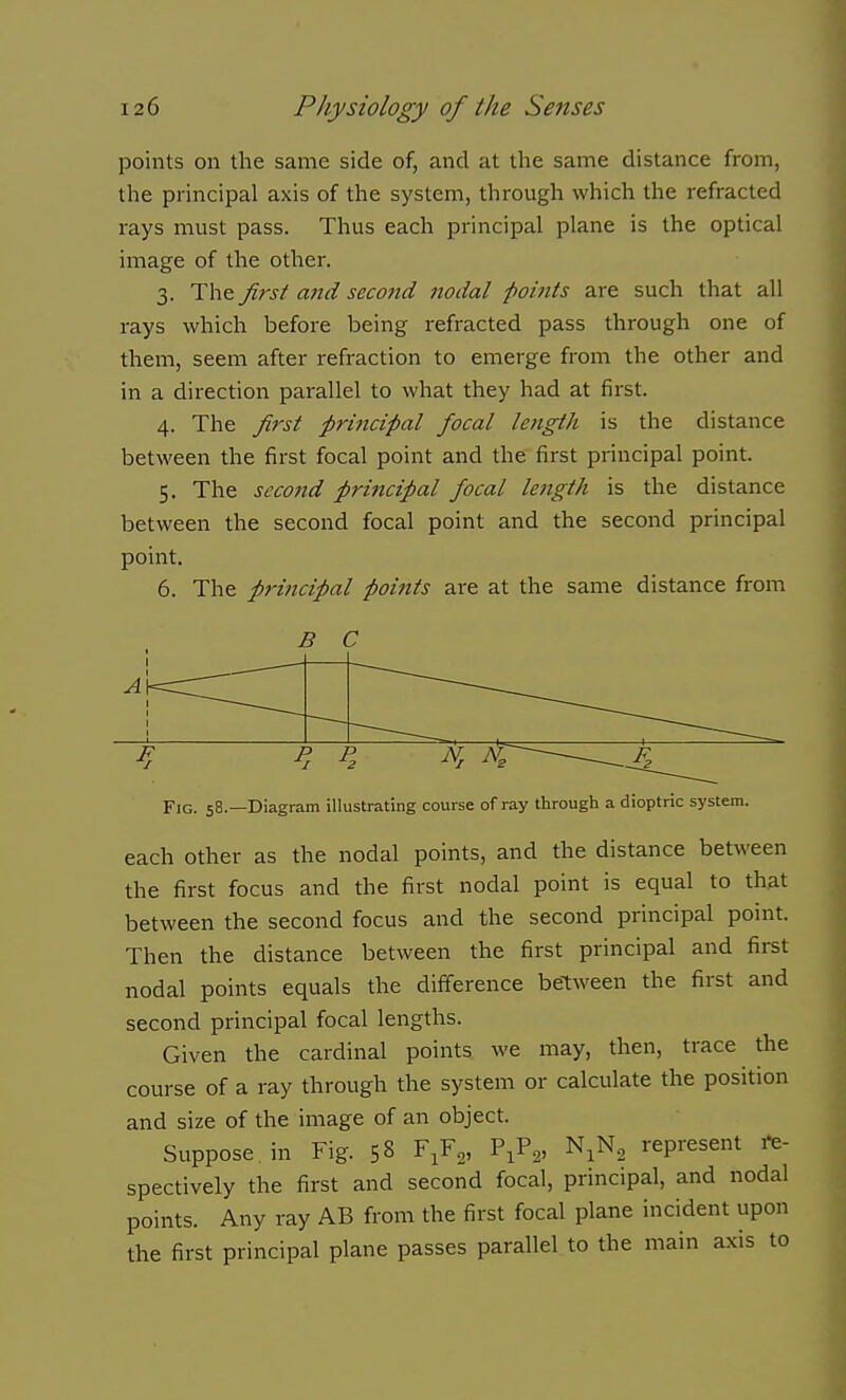 points on the same side of, and at the same distance from, the principal axis of the system, through which the refracted rays must pass. Thus each principal plane is the optical image of the other. 3. The Jirst and second nodal points are such that all rays which before being refracted pass through one of them, seem after refraction to emerge from the other and in a direction parallel to what they had at first. 4. The first principal focal length is the distance between the first focal point and the first principal point. 5. The second principal focal length is the distance between the second focal point and the second principal point. 6. The principal poi7its are at the same distance from B C F P P N A —— Fig. 58.—Diagram illustrating course of ray through a dioptric system. each other as the nodal points, and the distance between the first focus and the first nodal point is equal to that between the second focus and the second principal point. Then the distance between the first principal and first nodal points equals the difference between the first and second principal focal lengths. Given the cardinal points we may, then, trace the course of a ray through the system or calculate the position and size of the image of an object. Suppose in Fig. 58 F.F,, V^^^, N.N^ represent i-e- spectively the first and second focal, principal, and nodal points. Any ray AB from the first focal plane incident upon the first principal plane passes parallel to the main axis to