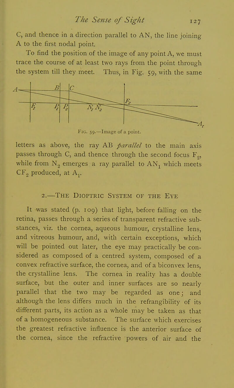 C, and thence in a direction parallel to AN, the line joining A to the fii-st nodal point. To find the position of the image of any point A, we must trace the course of at least two rays from the point through the system till they meet. Thus, in Fig. 59, with the same A B c 4- Pr P. Fig. 59.—Image of a point. letters as above, the ray AB parallel to the main axis passes through C, and thence through the second focus while from N2 emerges a ray parallel to AN^ which meets CFg produced, at A^^. 2.—The Dioptric System of the Eye It was stated (p. 109) that hght, before falling on the retina, passes through a series of transparent refractive sub- stances, viz. the cornea, aqueous humour, crystalline lens, and vitreous humour, and, with certain exceptions, which will be pointed out later, the eye may practically be con- sidered as composed of a centred system, composed of a convex refractive surface, the cornea, and of a biconvex lens, the crystalline lens. The cornea in reality has a double surface, but the outer and inner surfaces are so nearly parallel that the two may be regarded as one; and although the lens differs much in the refrangibility of its different parts, its action as a whole may be taken as that of a homogeneous substance. The surface which exercises the greatest refractive influence is the anterior surface of the cornea, since the refractive powers of air and the